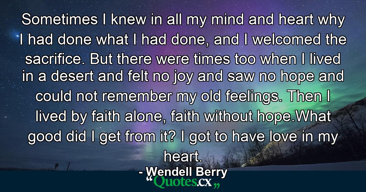 Sometimes I knew in all my mind and heart why I had done what I had done, and I welcomed the sacrifice. But there were times too when I lived in a desert and felt no joy and saw no hope and could not remember my old feelings. Then I lived by faith alone, faith without hope.What good did I get from it? I got to have love in my heart. - Quote by Wendell Berry