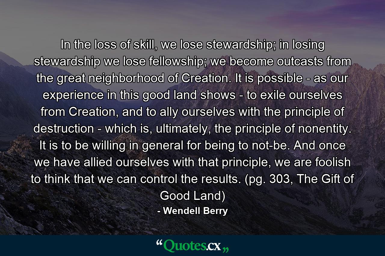 In the loss of skill, we lose stewardship; in losing stewardship we lose fellowship; we become outcasts from the great neighborhood of Creation. It is possible - as our experience in this good land shows - to exile ourselves from Creation, and to ally ourselves with the principle of destruction - which is, ultimately, the principle of nonentity. It is to be willing in general for being to not-be. And once we have allied ourselves with that principle, we are foolish to think that we can control the results. (pg. 303, The Gift of Good Land) - Quote by Wendell Berry