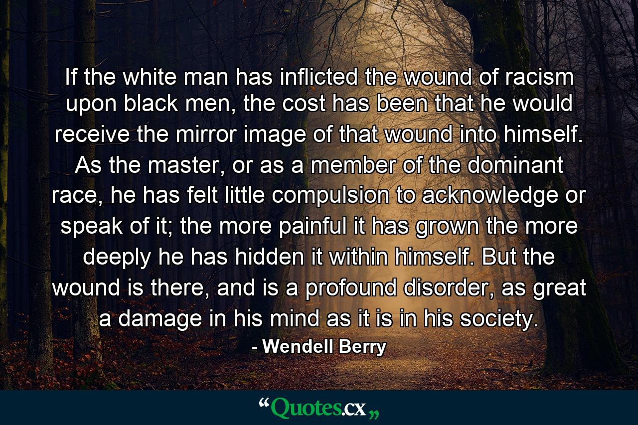 If the white man has inflicted the wound of racism upon black men, the cost has been that he would receive the mirror image of that wound into himself. As the master, or as a member of the dominant race, he has felt little compulsion to acknowledge or speak of it; the more painful it has grown the more deeply he has hidden it within himself. But the wound is there, and is a profound disorder, as great a damage in his mind as it is in his society. - Quote by Wendell Berry