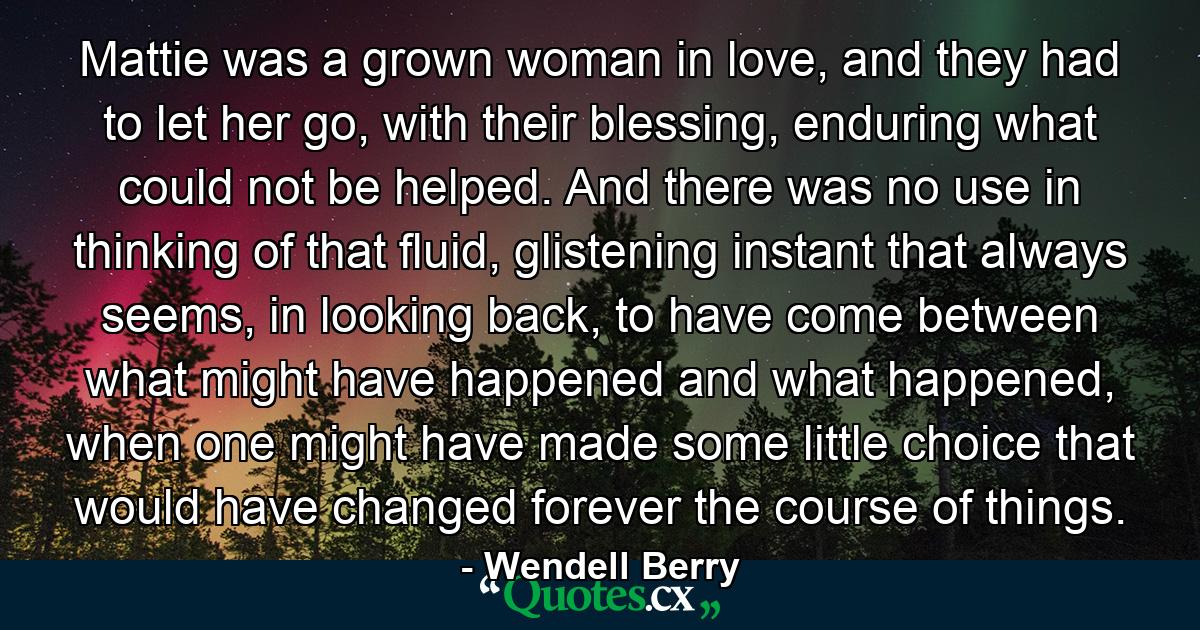 Mattie was a grown woman in love, and they had to let her go, with their blessing, enduring what could not be helped. And there was no use in thinking of that fluid, glistening instant that always seems, in looking back, to have come between what might have happened and what happened, when one might have made some little choice that would have changed forever the course of things. - Quote by Wendell Berry