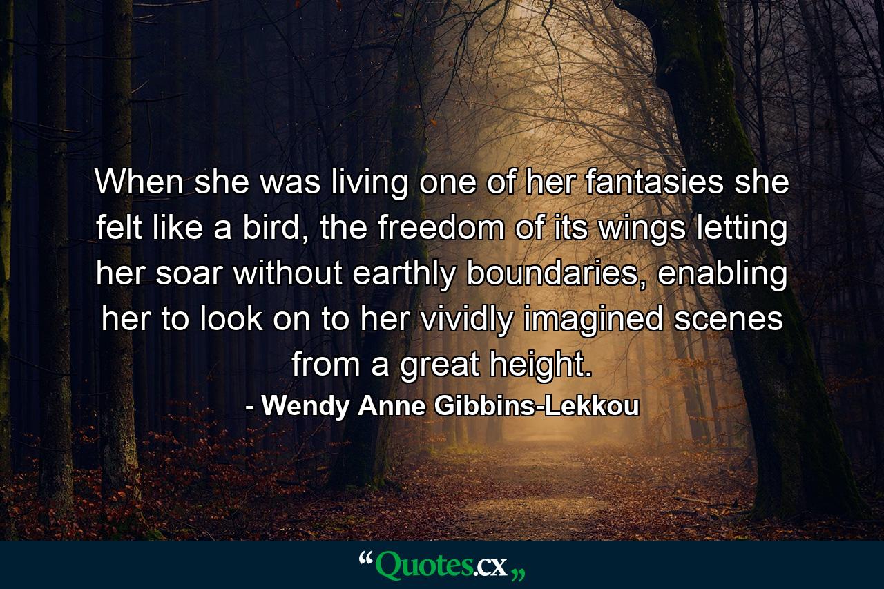 When she was living one of her fantasies she felt like a bird, the freedom of its wings letting her soar without earthly boundaries, enabling her to look on to her vividly imagined scenes from a great height. - Quote by Wendy Anne Gibbins-Lekkou