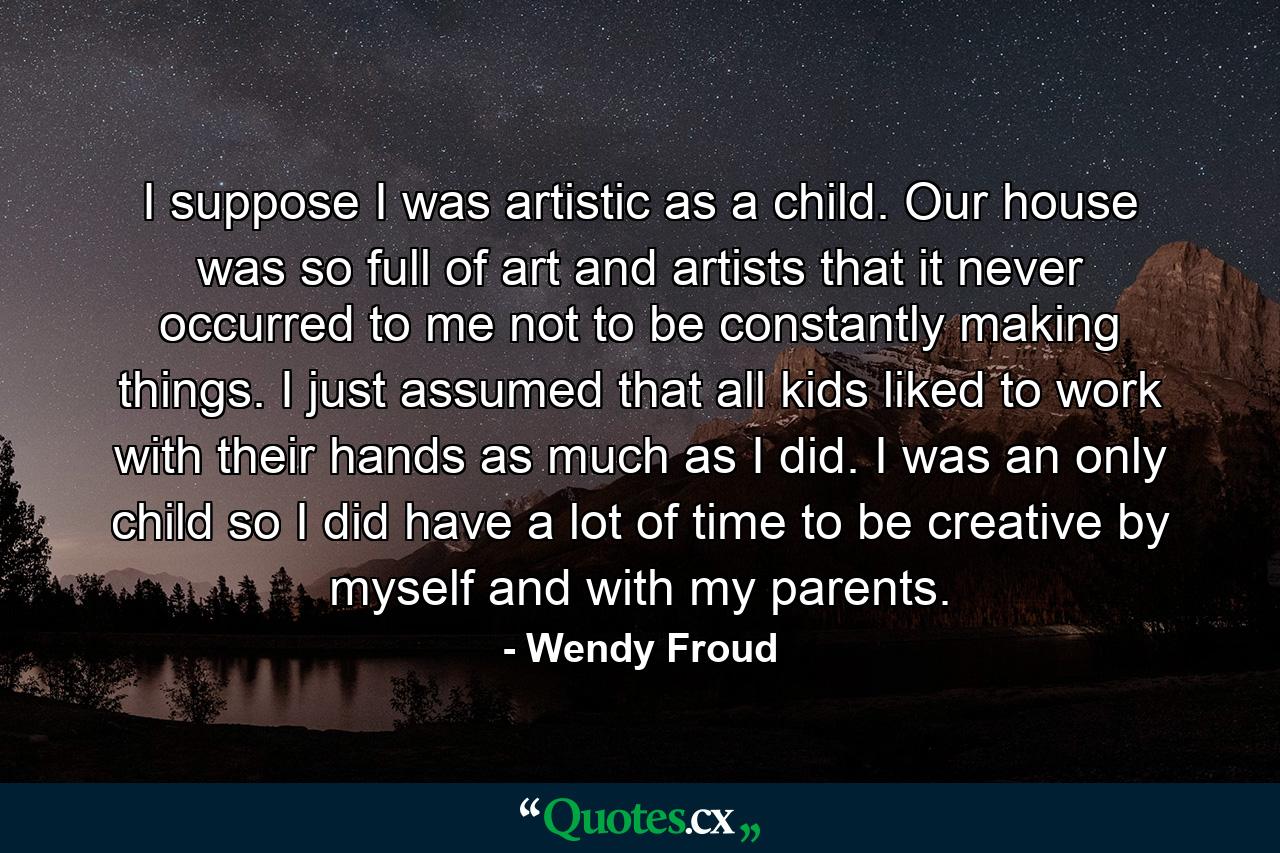 I suppose I was artistic as a child. Our house was so full of art and artists that it never occurred to me not to be constantly making things. I just assumed that all kids liked to work with their hands as much as I did. I was an only child so I did have a lot of time to be creative by myself and with my parents. - Quote by Wendy Froud