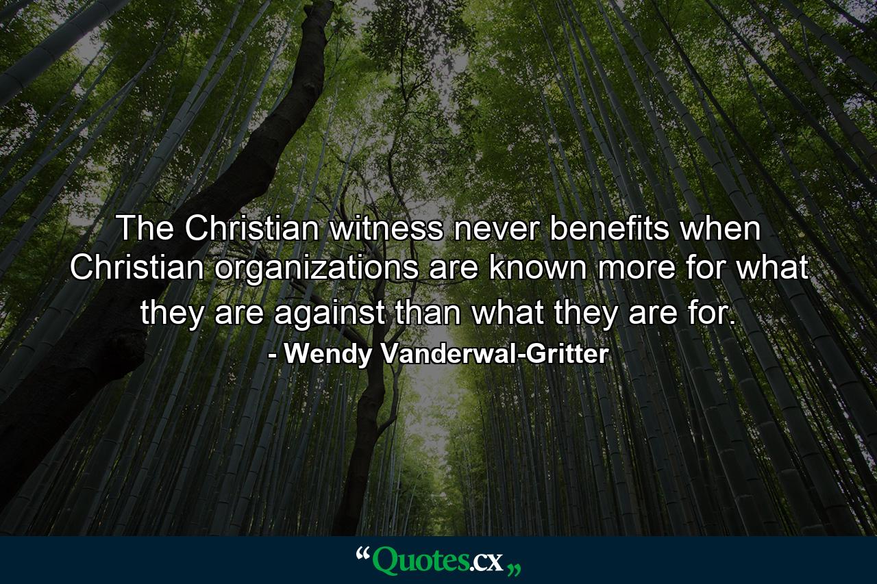 The Christian witness never benefits when Christian organizations are known more for what they are against than what they are for. - Quote by Wendy Vanderwal-Gritter