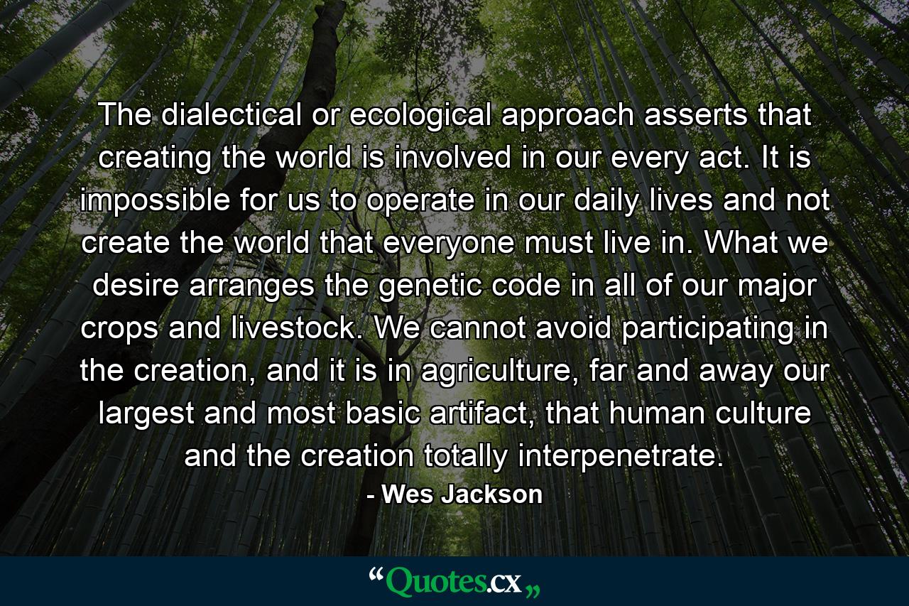 The dialectical or ecological approach asserts that creating the world is involved in our every act. It is impossible for us to operate in our daily lives and not create the world that everyone must live in. What we desire arranges the genetic code in all of our major crops and livestock. We cannot avoid participating in the creation, and it is in agriculture, far and away our largest and most basic artifact, that human culture and the creation totally interpenetrate. - Quote by Wes Jackson