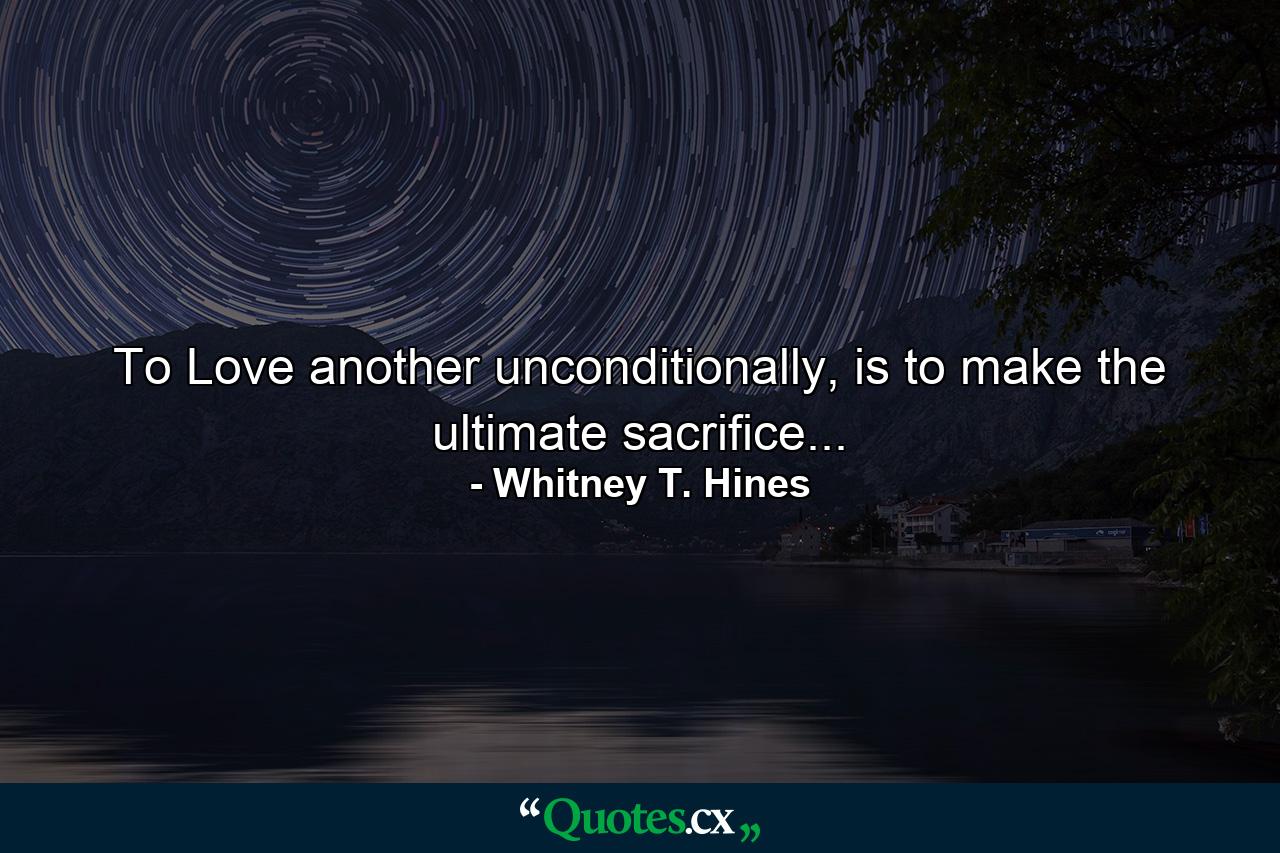 To Love another unconditionally, is to make the ultimate sacrifice... - Quote by Whitney T. Hines