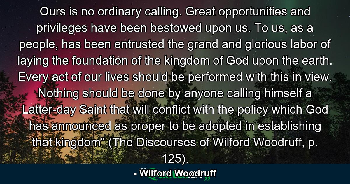 Ours is no ordinary calling. Great opportunities and privileges have been bestowed upon us. To us, as a people, has been entrusted the grand and glorious labor of laying the foundation of the kingdom of God upon the earth. Every act of our lives should be performed with this in view. Nothing should be done by anyone calling himself a Latter-day Saint that will conflict with the policy which God has announced as proper to be adopted in establishing that kingdom