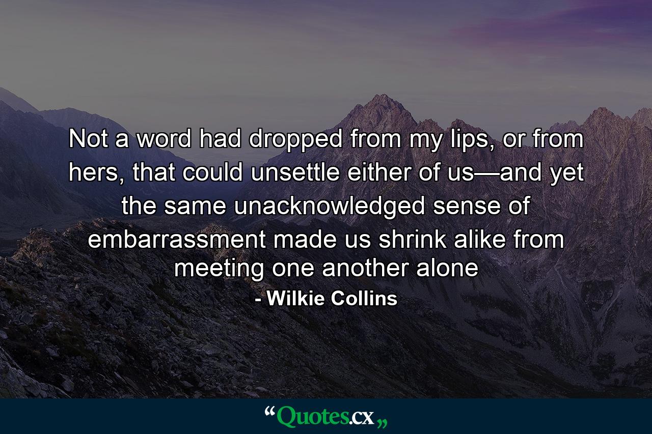 Not a word had dropped from my lips, or from hers, that could unsettle either of us—and yet the same unacknowledged sense of embarrassment made us shrink alike from meeting one another alone - Quote by Wilkie Collins