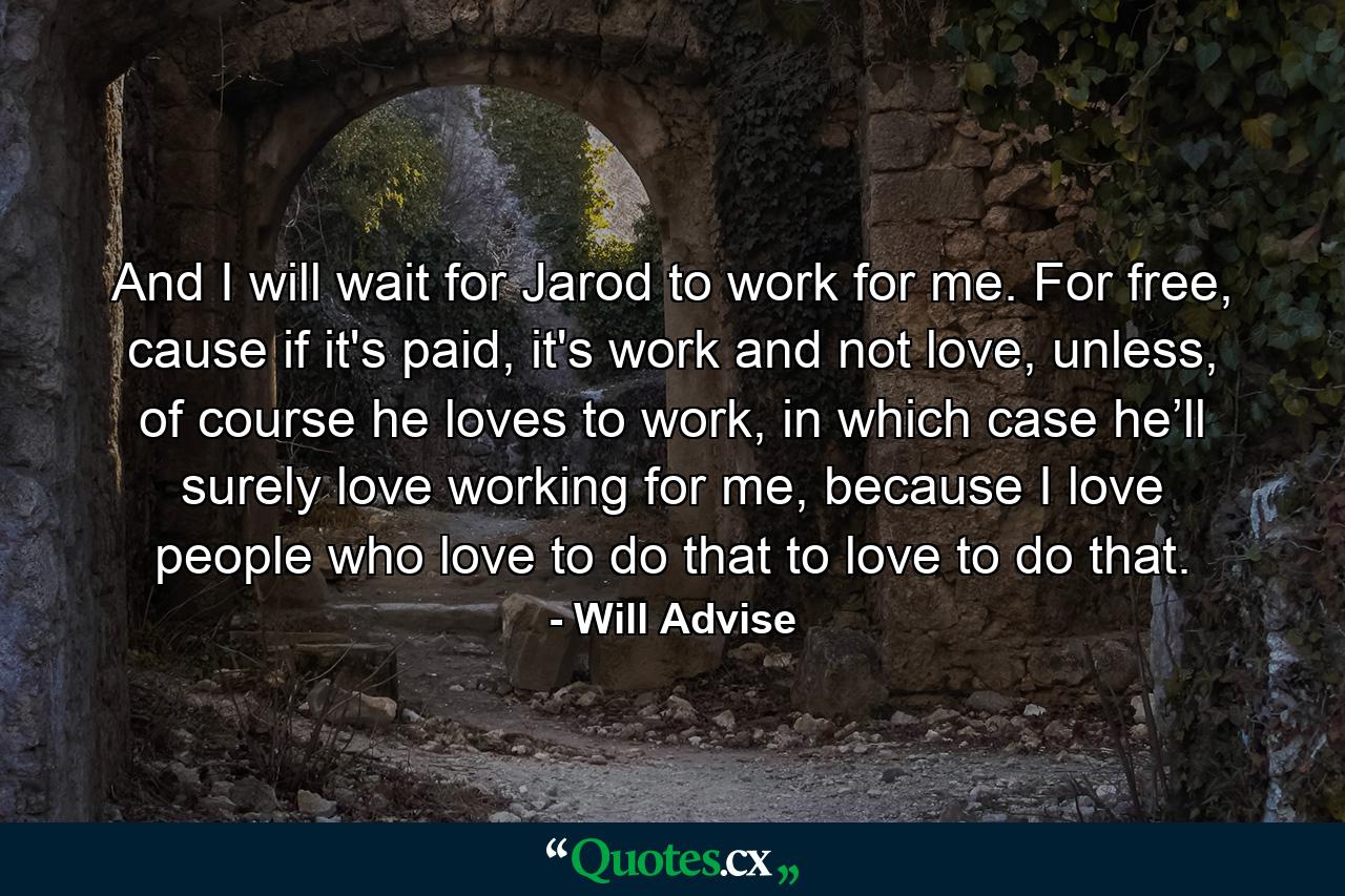 And I will wait for Jarod to work for me. For free, cause if it's paid, it's work and not love, unless, of course he loves to work, in which case he’ll surely love working for me, because I love people who love to do that to love to do that. - Quote by Will Advise