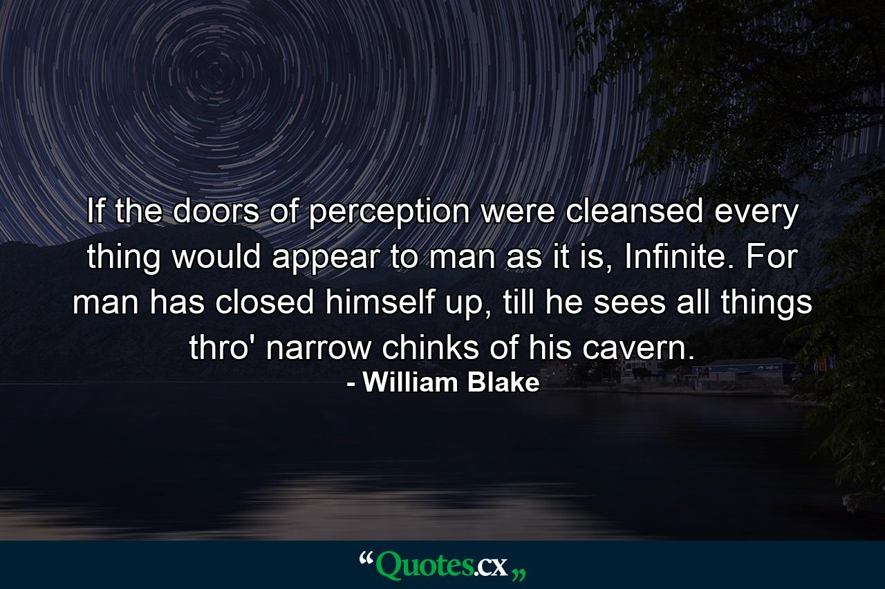 If the doors of perception were cleansed every thing would appear to man as it is, Infinite. For man has closed himself up, till he sees all things thro' narrow chinks of his cavern. - Quote by William Blake