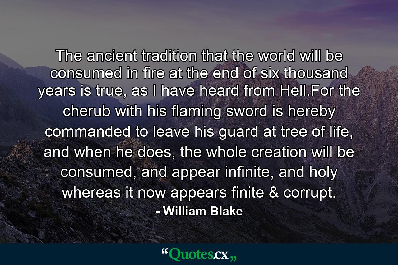 The ancient tradition that the world will be consumed in fire at the end of six thousand years is true, as I have heard from Hell.For the cherub with his flaming sword is hereby commanded to leave his guard at tree of life, and when he does, the whole creation will be consumed, and appear infinite, and holy whereas it now appears finite & corrupt. - Quote by William Blake