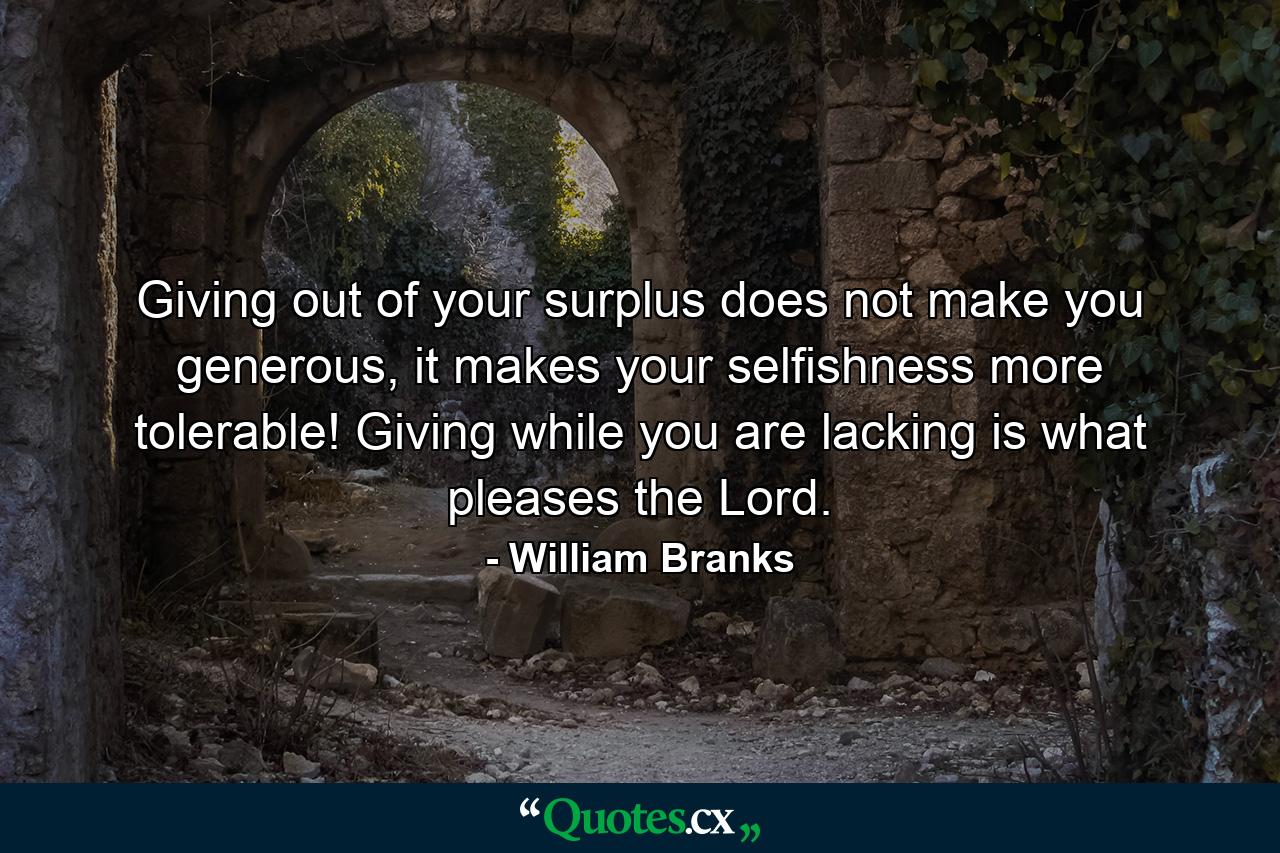 Giving out of your surplus does not make you generous, it makes your selfishness more tolerable! Giving while you are lacking is what pleases the Lord. - Quote by William Branks