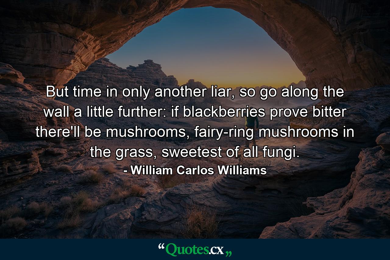 But time in only another liar, so go along the wall a little further: if blackberries prove bitter there'll be mushrooms, fairy-ring mushrooms in the grass, sweetest of all fungi. - Quote by William Carlos Williams