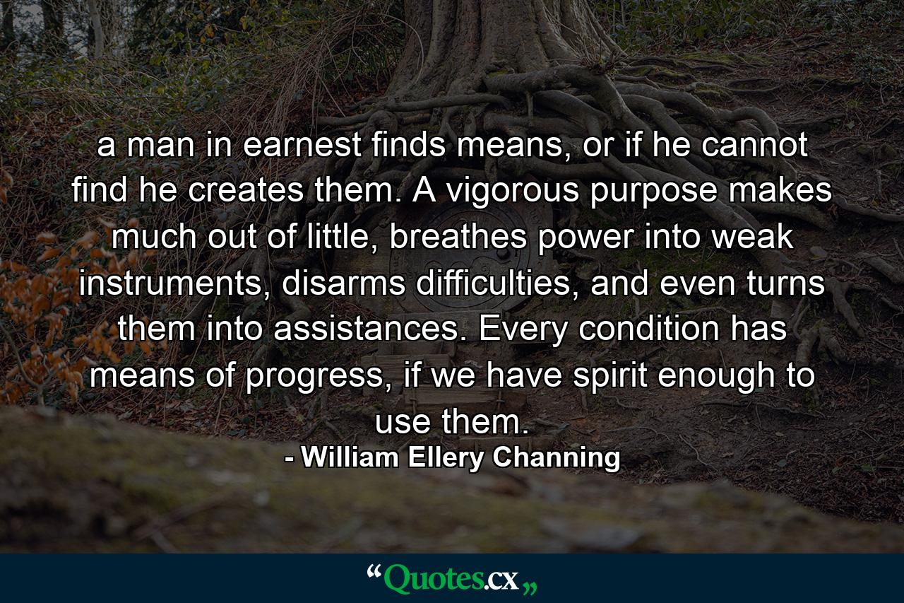 a man in earnest finds means, or if he cannot find he creates them. A vigorous purpose makes much out of little, breathes power into weak instruments, disarms difficulties, and even turns them into assistances. Every condition has means of progress, if we have spirit enough to use them. - Quote by William Ellery Channing