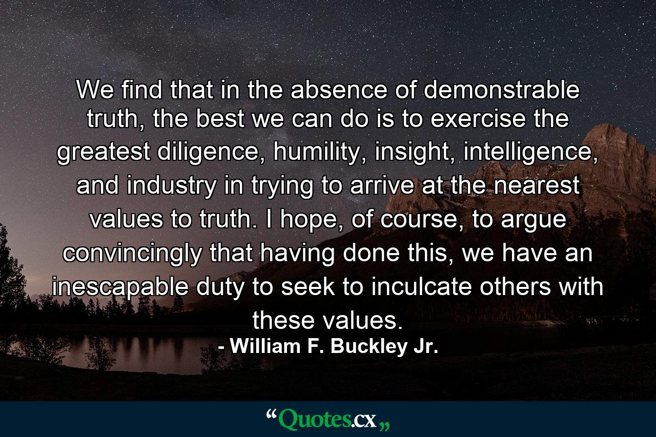 We find that in the absence of demonstrable truth, the best we can do is to exercise the greatest diligence, humility, insight, intelligence, and industry in trying to arrive at the nearest values to truth. I hope, of course, to argue convincingly that having done this, we have an inescapable duty to seek to inculcate others with these values. - Quote by William F. Buckley Jr.