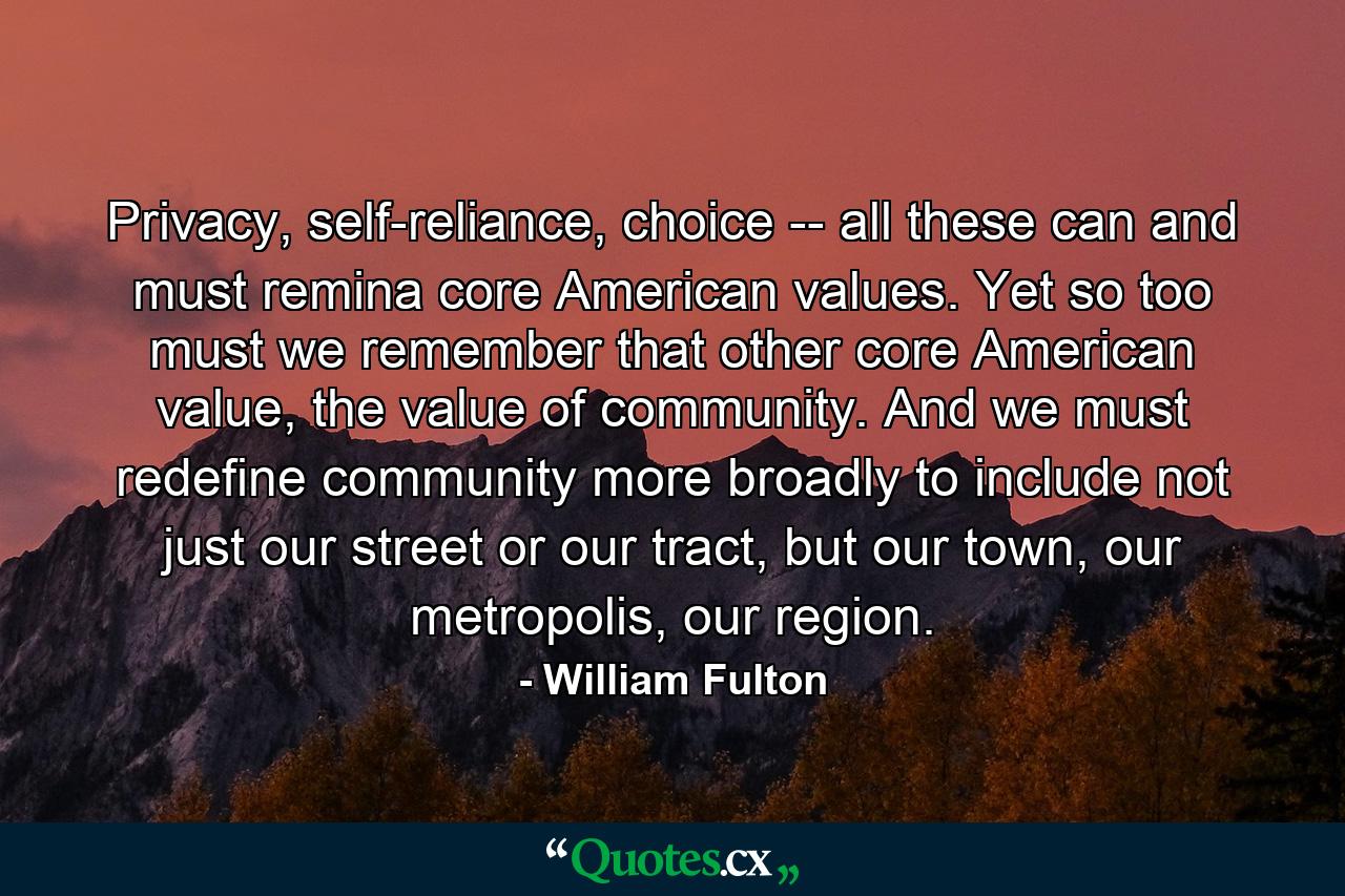 Privacy, self-reliance, choice -- all these can and must remina core American values. Yet so too must we remember that other core American value, the value of community. And we must redefine community more broadly to include not just our street or our tract, but our town, our metropolis, our region. - Quote by William Fulton