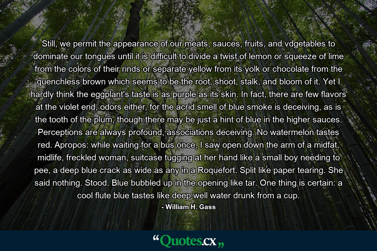 Still, we permit the appearance of our meats, sauces, fruits, and vdgetables to dominate our tongues until it is difficult to divide a twist of lemon or squeeze of lime from the colors of their rinds or separate yellow from its yolk or chocolate from the quenchless brown which seems to be the root, shoot, stalk, and bloom of it. Yet I hardly think the eggplant's taste is as purple as its skin. In fact, there are few flavors at the violet end, odors either, for the acrid smell of blue smoke is deceiving, as is the tooth of the plum, though there may be just a hint of blue in the higher sauces. Perceptions are always profound, associations deceiving. No watermelon tastes red. Apropos: while waiting for a bus once, I saw open down the arm of a midfat, midlife, freckled woman, suitcase tugging at her hand like a small boy needing to pee, a deep blue crack as wide as any in a Roquefort. Split like paper tearing. She said nothing. Stood. Blue bubbled up in the opening like tar. One thing is certain: a cool flute blue tastes like deep well water drunk from a cup. - Quote by William H. Gass
