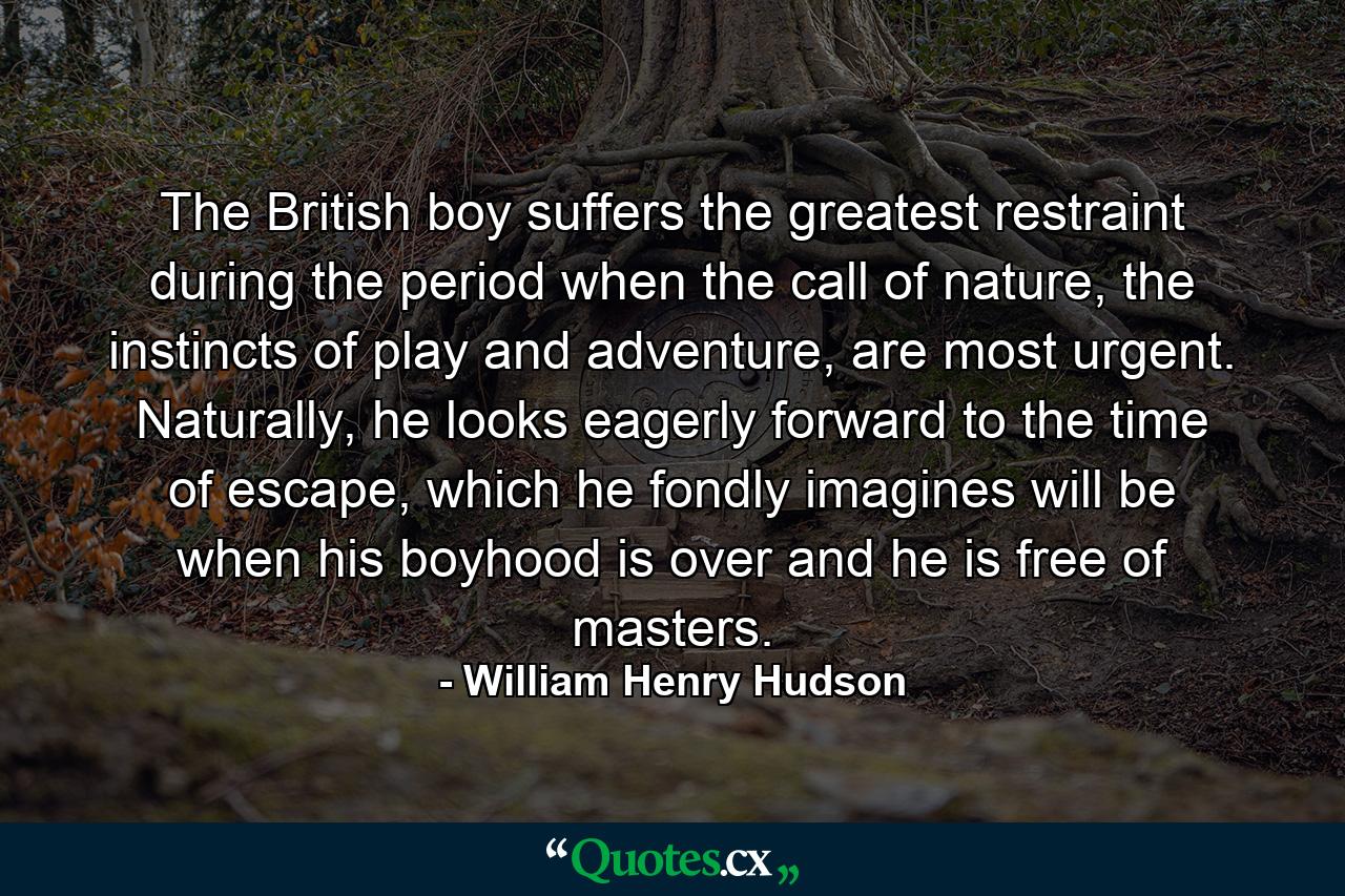 The British boy suffers the greatest restraint during the period when the call of nature, the instincts of play and adventure, are most urgent. Naturally, he looks eagerly forward to the time of escape, which he fondly imagines will be when his boyhood is over and he is free of masters. - Quote by William Henry Hudson