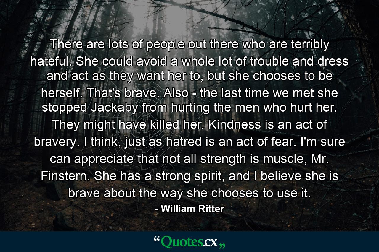 There are lots of people out there who are terribly hateful. She could avoid a whole lot of trouble and dress and act as they want her to, but she chooses to be herself. That's brave. Also - the last time we met she stopped Jackaby from hurting the men who hurt her. They might have killed her. Kindness is an act of bravery. I think, just as hatred is an act of fear. I'm sure can appreciate that not all strength is muscle, Mr. Finstern. She has a strong spirit, and I believe she is brave about the way she chooses to use it. - Quote by William Ritter