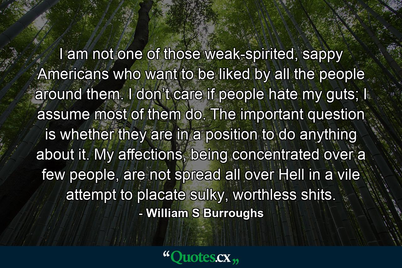 I am not one of those weak-spirited, sappy Americans who want to be liked by all the people around them. I don’t care if people hate my guts; I assume most of them do. The important question is whether they are in a position to do anything about it. My affections, being concentrated over a few people, are not spread all over Hell in a vile attempt to placate sulky, worthless shits. - Quote by William S Burroughs