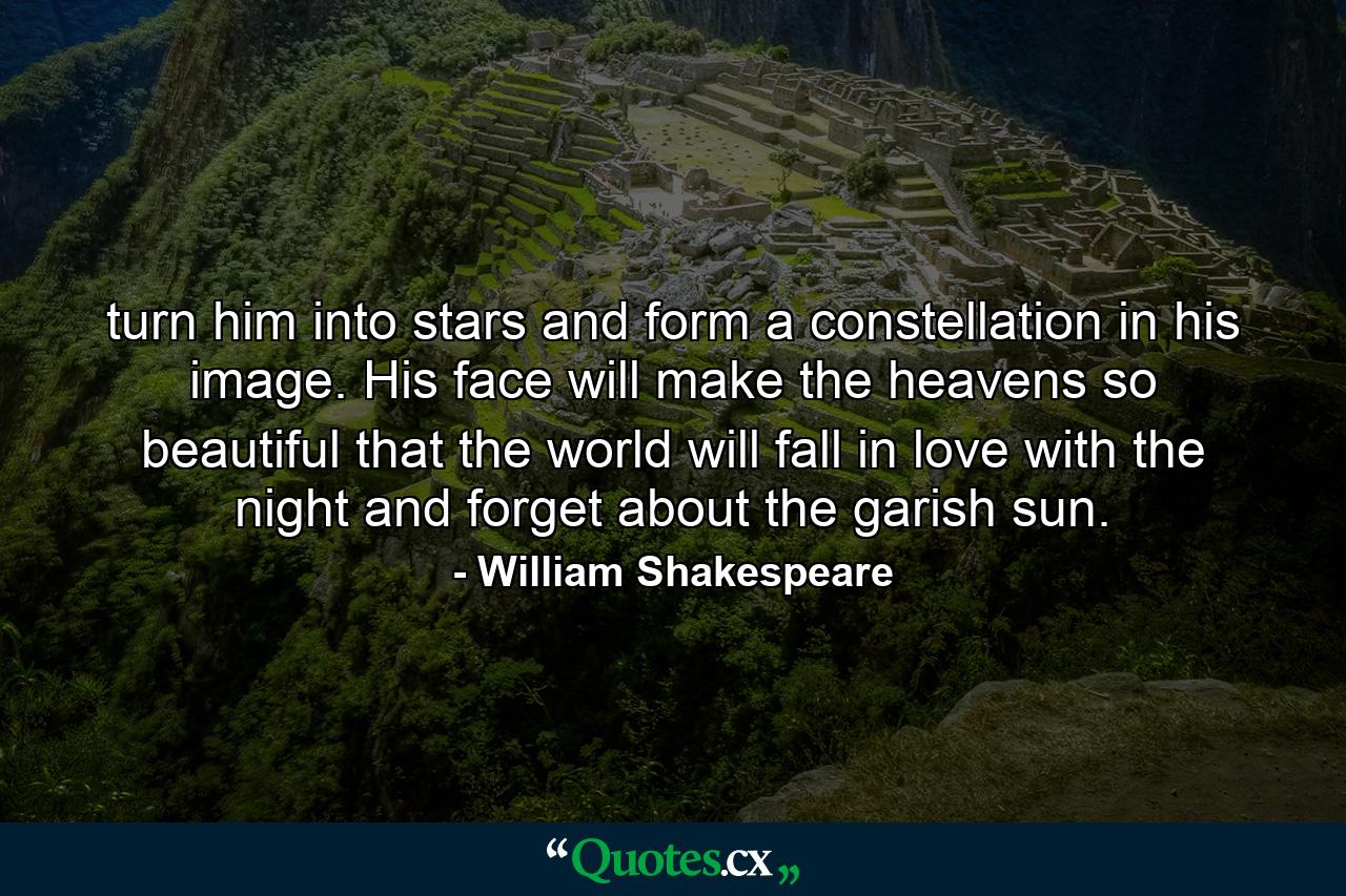 turn him into stars and form a constellation in his image. His face will make the heavens so beautiful that the world will fall in love with the night and forget about the garish sun. - Quote by William Shakespeare