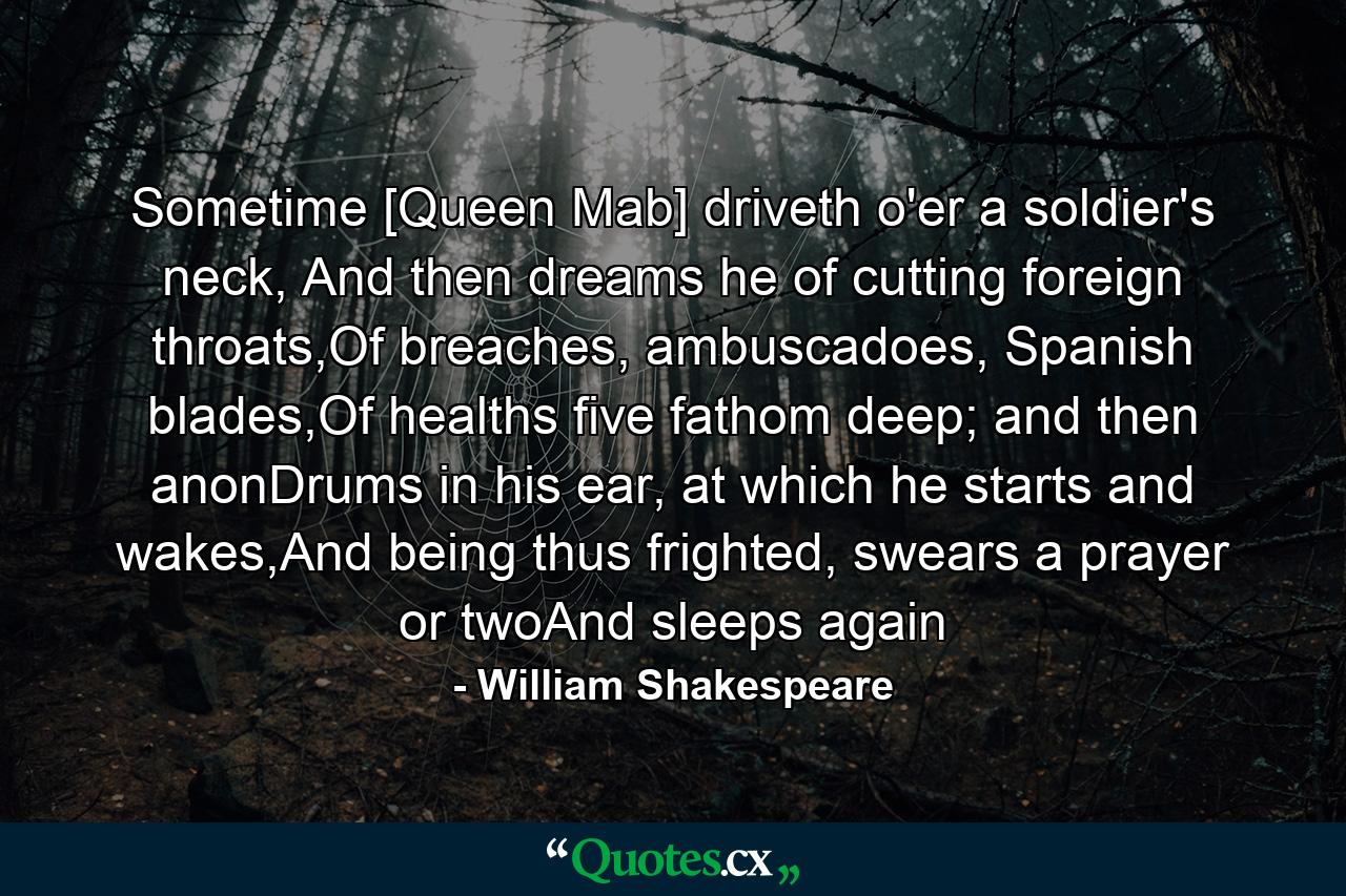 Sometime [Queen Mab] driveth o'er a soldier's neck, And then dreams he of cutting foreign throats,Of breaches, ambuscadoes, Spanish blades,Of healths five fathom deep; and then anonDrums in his ear, at which he starts and wakes,And being thus frighted, swears a prayer or twoAnd sleeps again - Quote by William Shakespeare