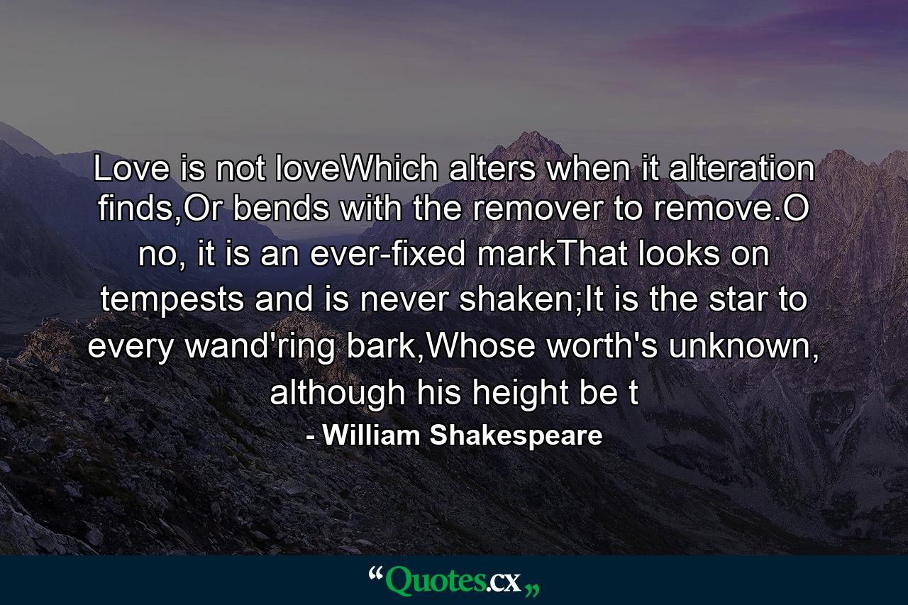 Love is not loveWhich alters when it alteration finds,Or bends with the remover to remove.O no, it is an ever-fixed markThat looks on tempests and is never shaken;It is the star to every wand'ring bark,Whose worth's unknown, although his height be t - Quote by William Shakespeare