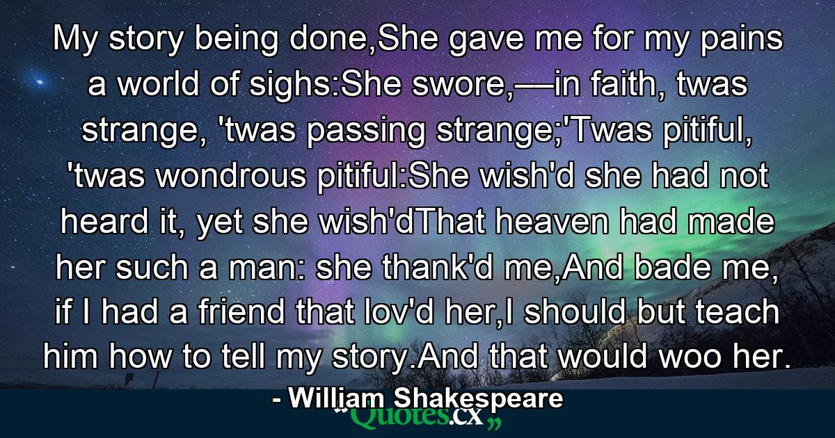 My story being done,She gave me for my pains a world of sighs:She swore,––in faith, twas strange, 'twas passing strange;'Twas pitiful, 'twas wondrous pitiful:She wish'd she had not heard it, yet she wish'dThat heaven had made her such a man: she thank'd me,And bade me, if I had a friend that lov'd her,I should but teach him how to tell my story.And that would woo her. - Quote by William Shakespeare