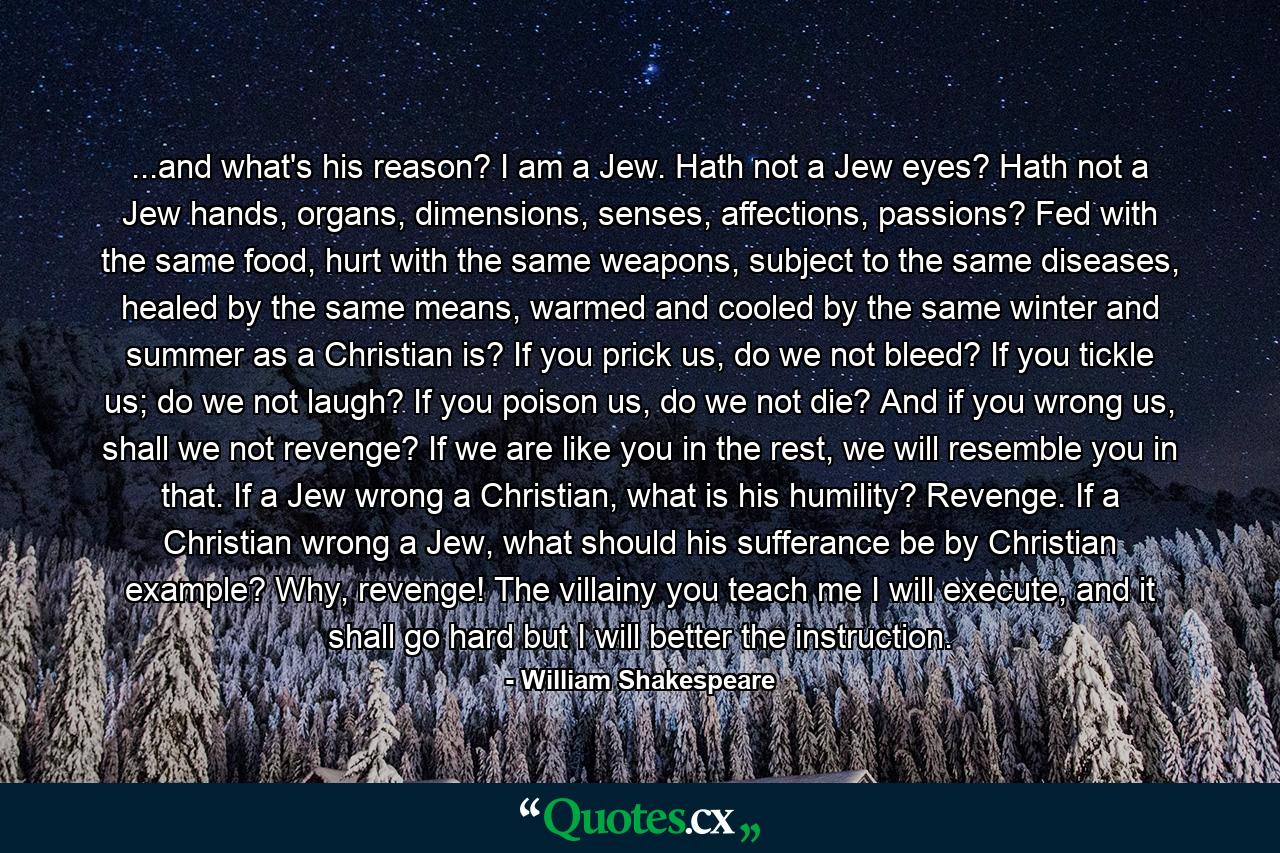 ...and what's his reason? I am a Jew. Hath not a Jew eyes? Hath not a Jew hands, organs, dimensions, senses, affections, passions? Fed with the same food, hurt with the same weapons, subject to the same diseases, healed by the same means, warmed and cooled by the same winter and summer as a Christian is? If you prick us, do we not bleed? If you tickle us; do we not laugh? If you poison us, do we not die? And if you wrong us, shall we not revenge? If we are like you in the rest, we will resemble you in that. If a Jew wrong a Christian, what is his humility? Revenge. If a Christian wrong a Jew, what should his sufferance be by Christian example? Why, revenge! The villainy you teach me I will execute, and it shall go hard but I will better the instruction. - Quote by William Shakespeare