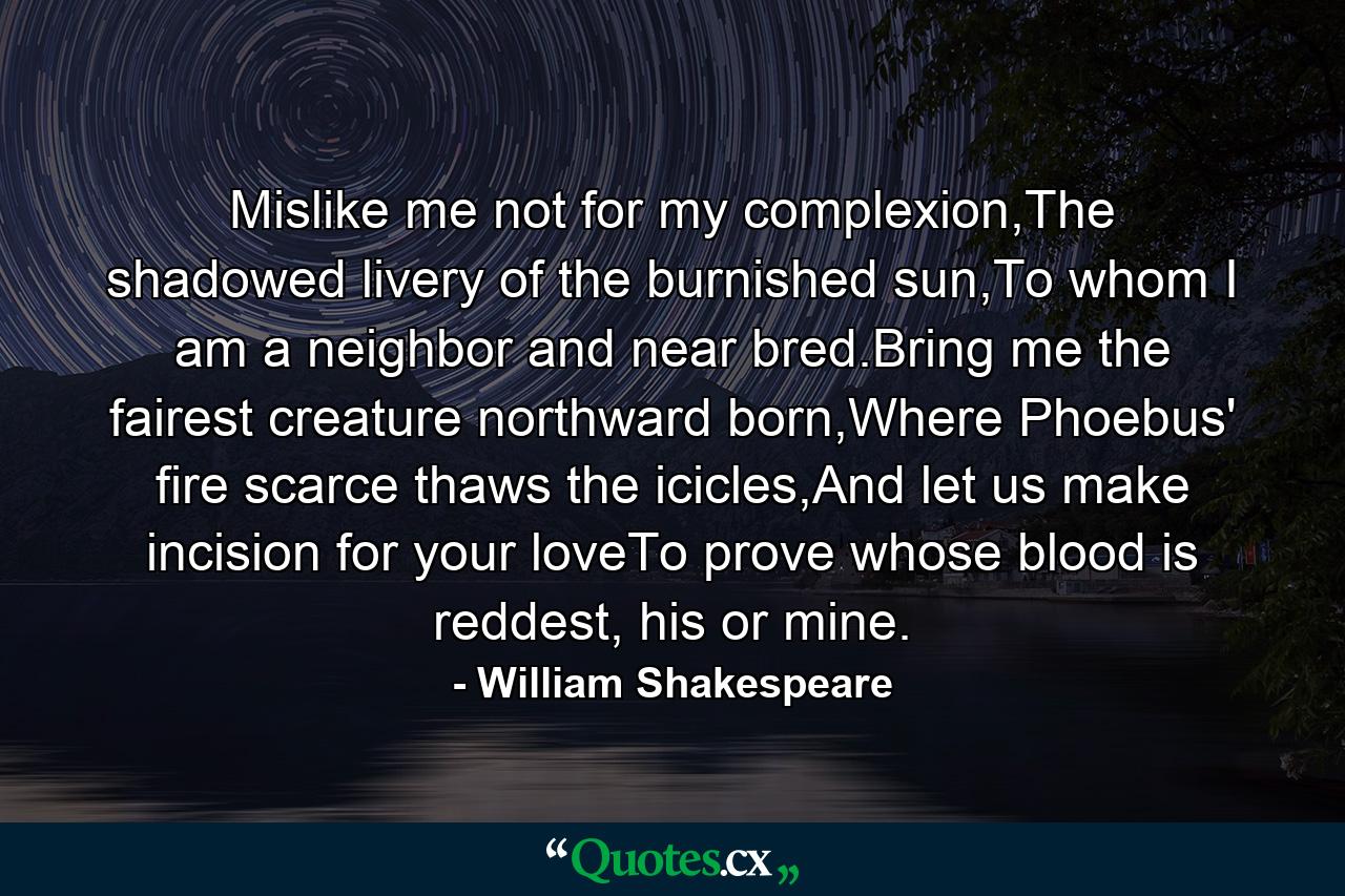 Mislike me not for my complexion,The shadowed livery of the burnished sun,To whom I am a neighbor and near bred.Bring me the fairest creature northward born,Where Phoebus' fire scarce thaws the icicles,And let us make incision for your loveTo prove whose blood is reddest, his or mine. - Quote by William Shakespeare