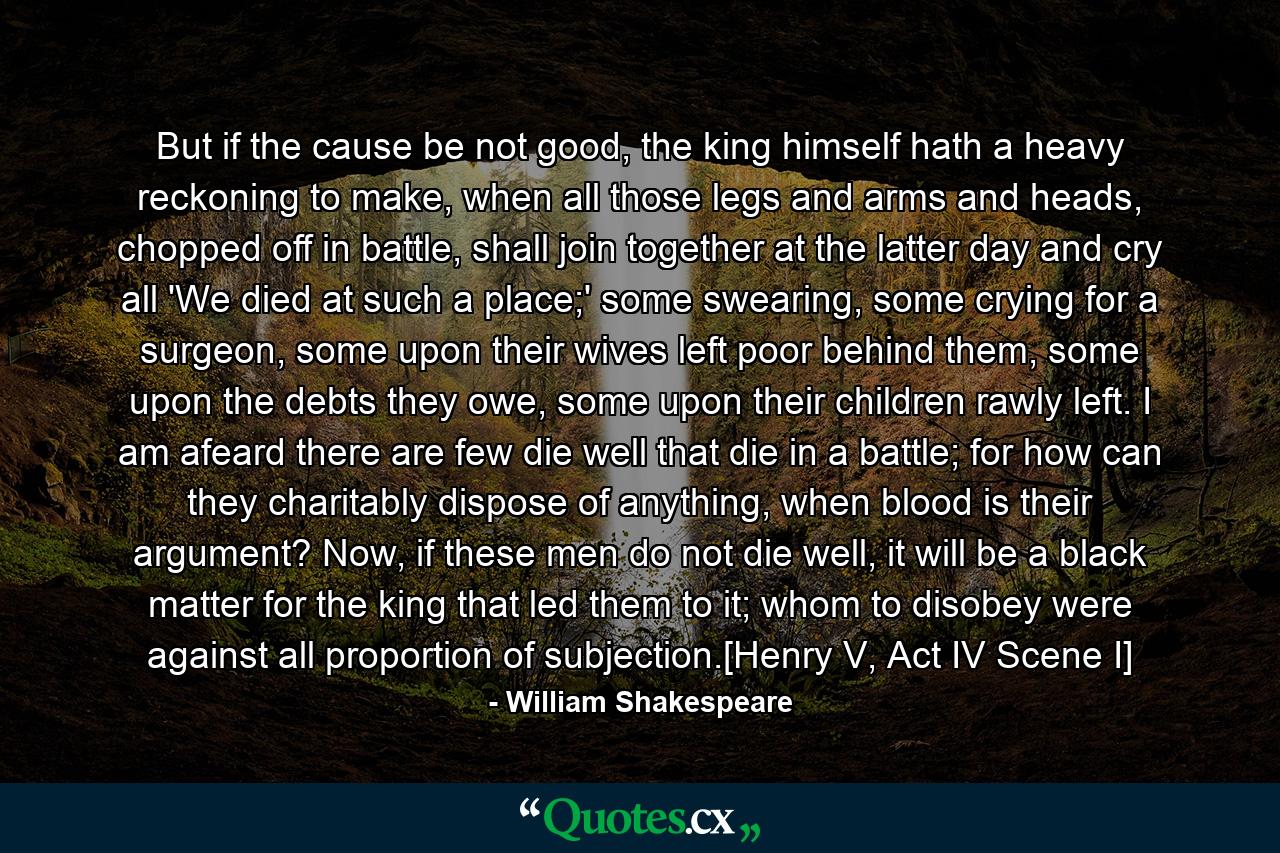 But if the cause be not good, the king himself hath a heavy reckoning to make, when all those legs and arms and heads, chopped off in battle, shall join together at the latter day and cry all 'We died at such a place;' some swearing, some crying for a surgeon, some upon their wives left poor behind them, some upon the debts they owe, some upon their children rawly left. I am afeard there are few die well that die in a battle; for how can they charitably dispose of anything, when blood is their argument? Now, if these men do not die well, it will be a black matter for the king that led them to it; whom to disobey were against all proportion of subjection.[Henry V, Act IV Scene I] - Quote by William Shakespeare