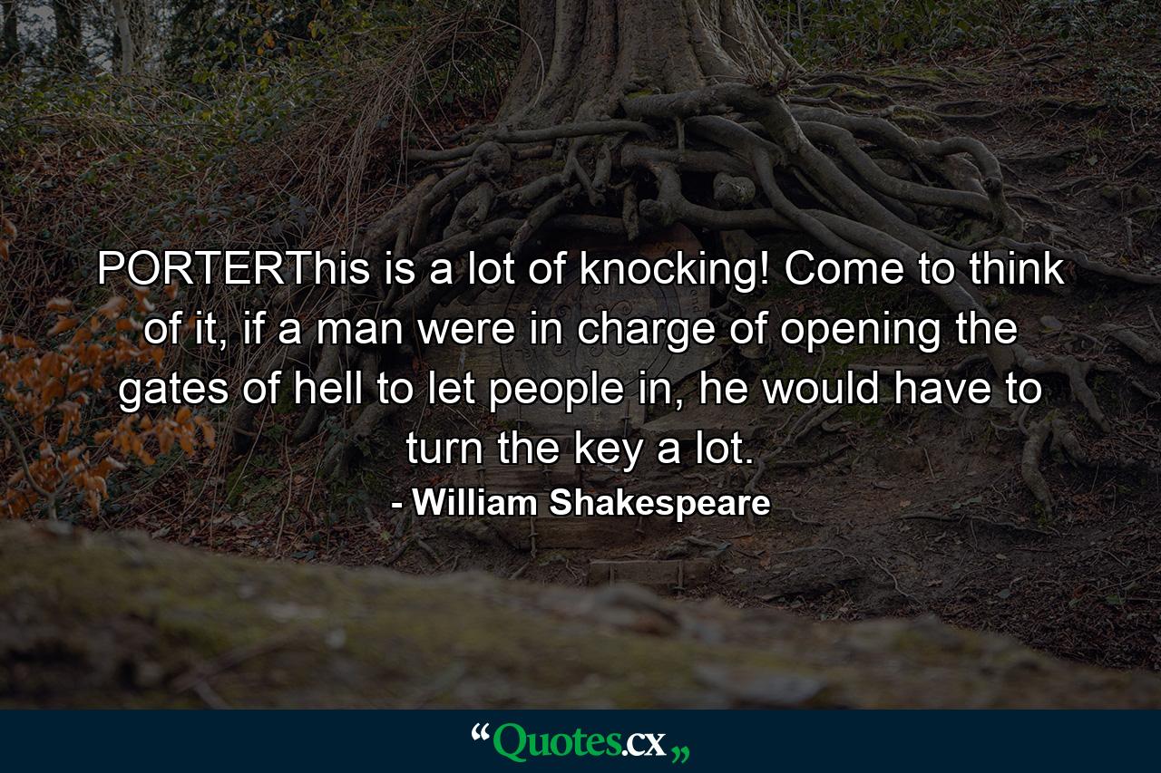 PORTERThis is a lot of knocking! Come to think of it, if a man were in charge of opening the gates of hell to let people in, he would have to turn the key a lot. - Quote by William Shakespeare