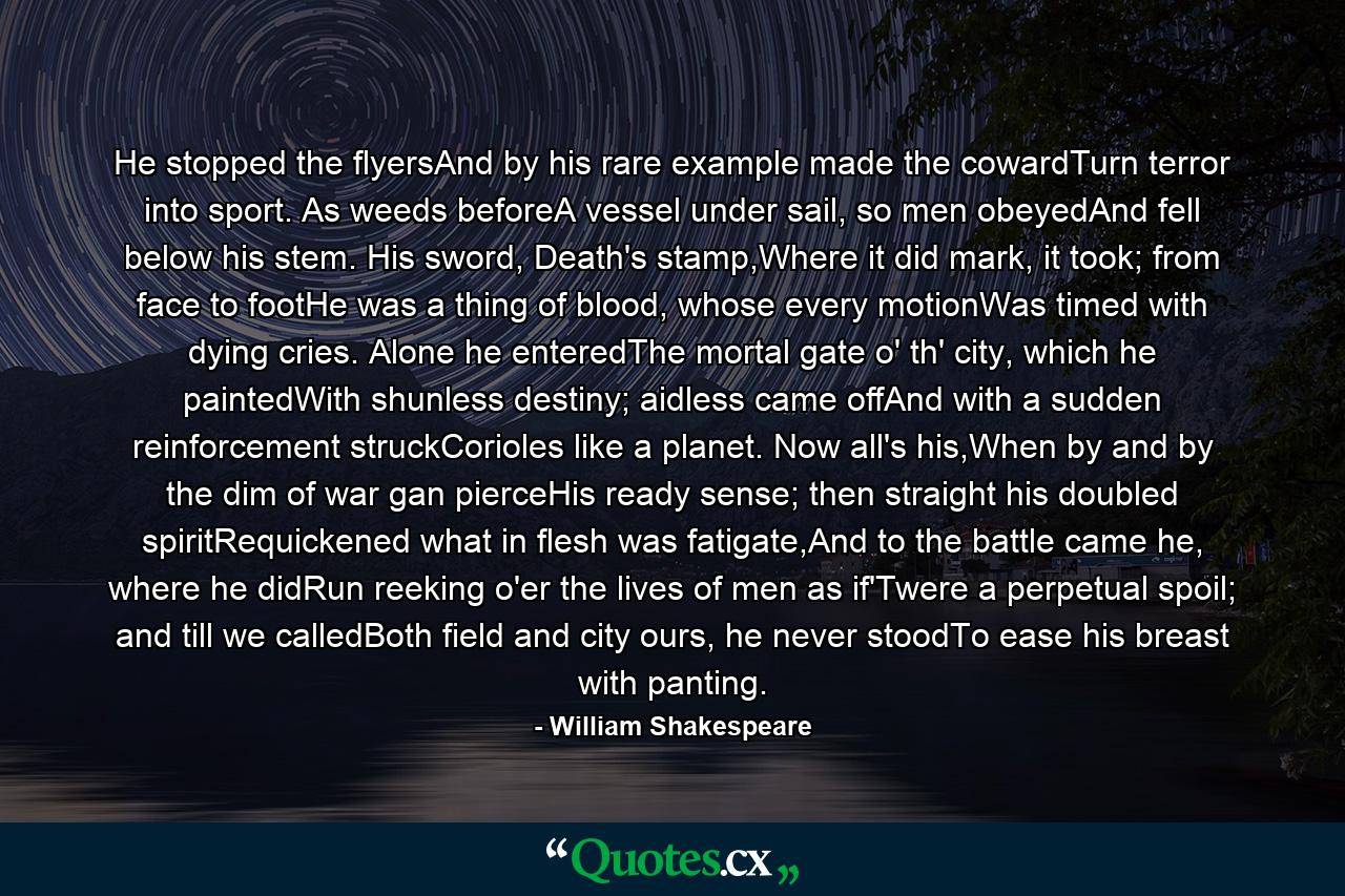 He stopped the flyersAnd by his rare example made the cowardTurn terror into sport. As weeds beforeA vessel under sail, so men obeyedAnd fell below his stem. His sword, Death's stamp,Where it did mark, it took; from face to footHe was a thing of blood, whose every motionWas timed with dying cries. Alone he enteredThe mortal gate o' th' city, which he paintedWith shunless destiny; aidless came offAnd with a sudden reinforcement struckCorioles like a planet. Now all's his,When by and by the dim of war gan pierceHis ready sense; then straight his doubled spiritRequickened what in flesh was fatigate,And to the battle came he, where he didRun reeking o'er the lives of men as if'Twere a perpetual spoil; and till we calledBoth field and city ours, he never stoodTo ease his breast with panting. - Quote by William Shakespeare