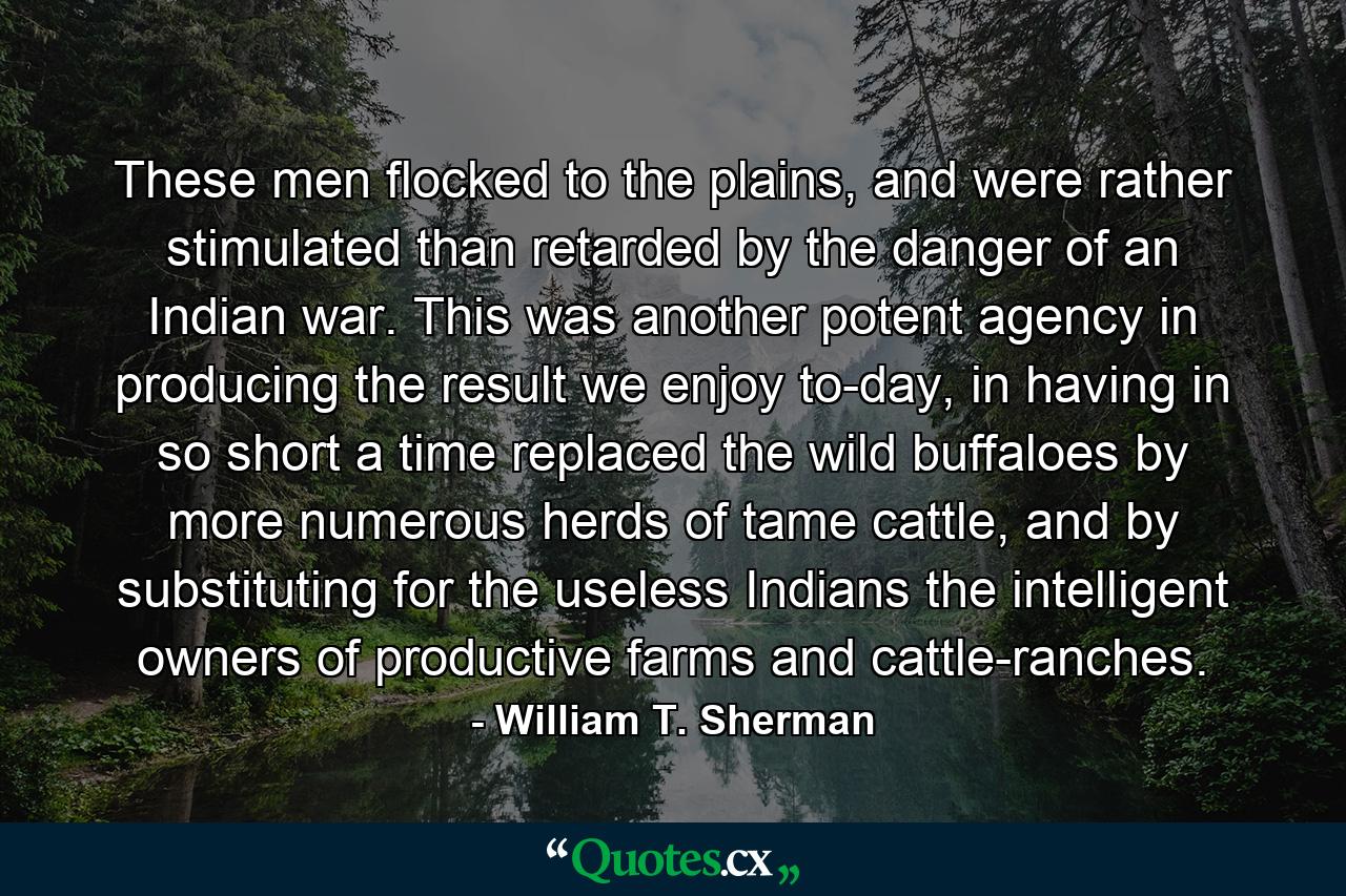 These men flocked to the plains, and were rather stimulated than retarded by the danger of an Indian war. This was another potent agency in producing the result we enjoy to-day, in having in so short a time replaced the wild buffaloes by more numerous herds of tame cattle, and by substituting for the useless Indians the intelligent owners of productive farms and cattle-ranches. - Quote by William T. Sherman