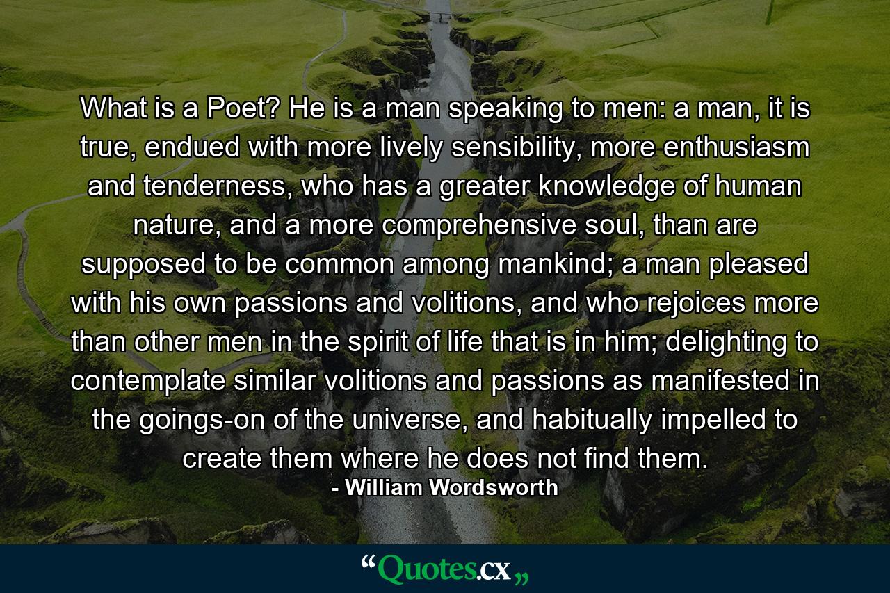 What is a Poet? He is a man speaking to men: a man, it is true, endued with more lively sensibility, more enthusiasm and tenderness, who has a greater knowledge of human nature, and a more comprehensive soul, than are supposed to be common among mankind; a man pleased with his own passions and volitions, and who rejoices more than other men in the spirit of life that is in him; delighting to contemplate similar volitions and passions as manifested in the goings-on of the universe, and habitually impelled to create them where he does not find them. - Quote by William Wordsworth