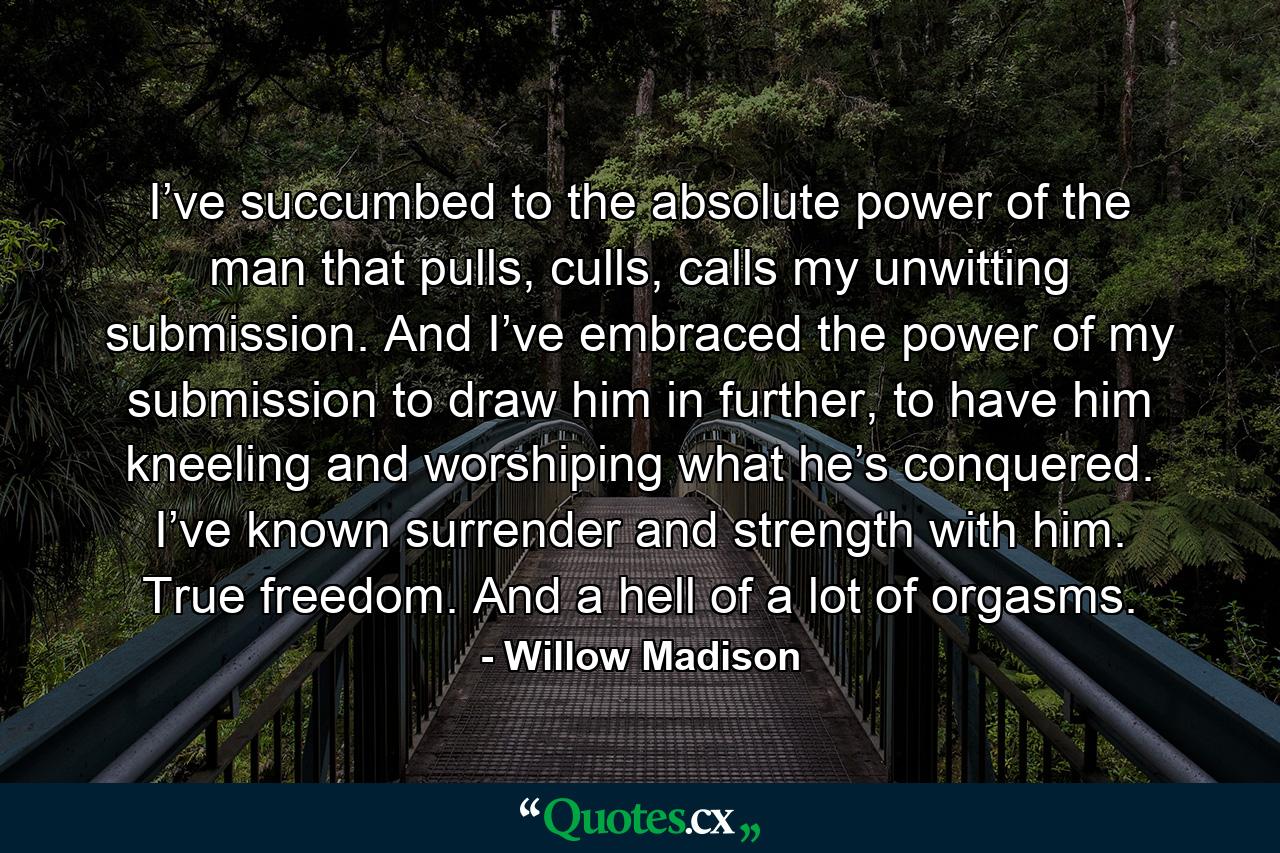 I’ve succumbed to the absolute power of the man that pulls, culls, calls my unwitting submission. And I’ve embraced the power of my submission to draw him in further, to have him kneeling and worshiping what he’s conquered. I’ve known surrender and strength with him. True freedom. And a hell of a lot of orgasms. - Quote by Willow Madison