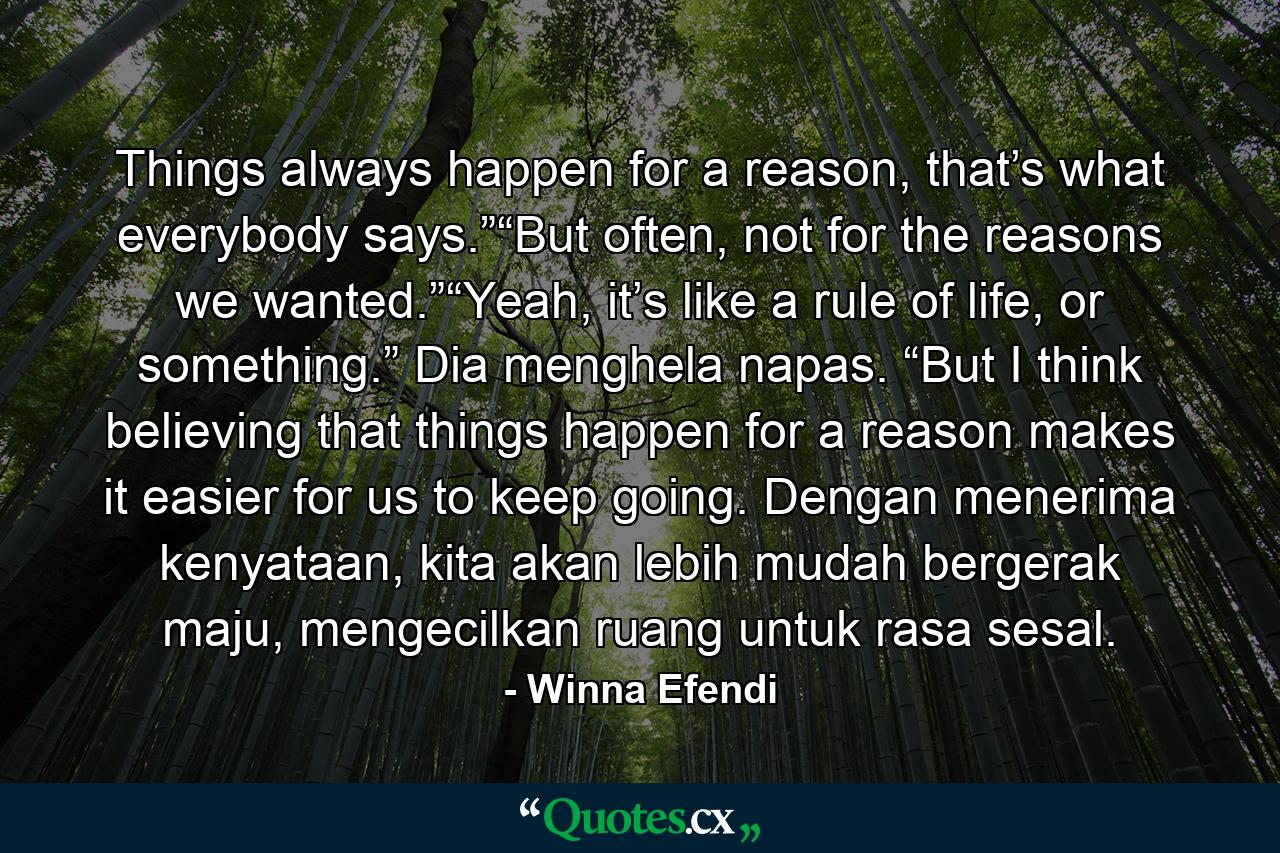 Things always happen for a reason, that’s what everybody says.”“But often, not for the reasons we wanted.”“Yeah, it’s like a rule of life, or something.” Dia menghela napas. “But I think believing that things happen for a reason makes it easier for us to keep going. Dengan menerima kenyataan, kita akan lebih mudah bergerak maju, mengecilkan ruang untuk rasa sesal. - Quote by Winna Efendi