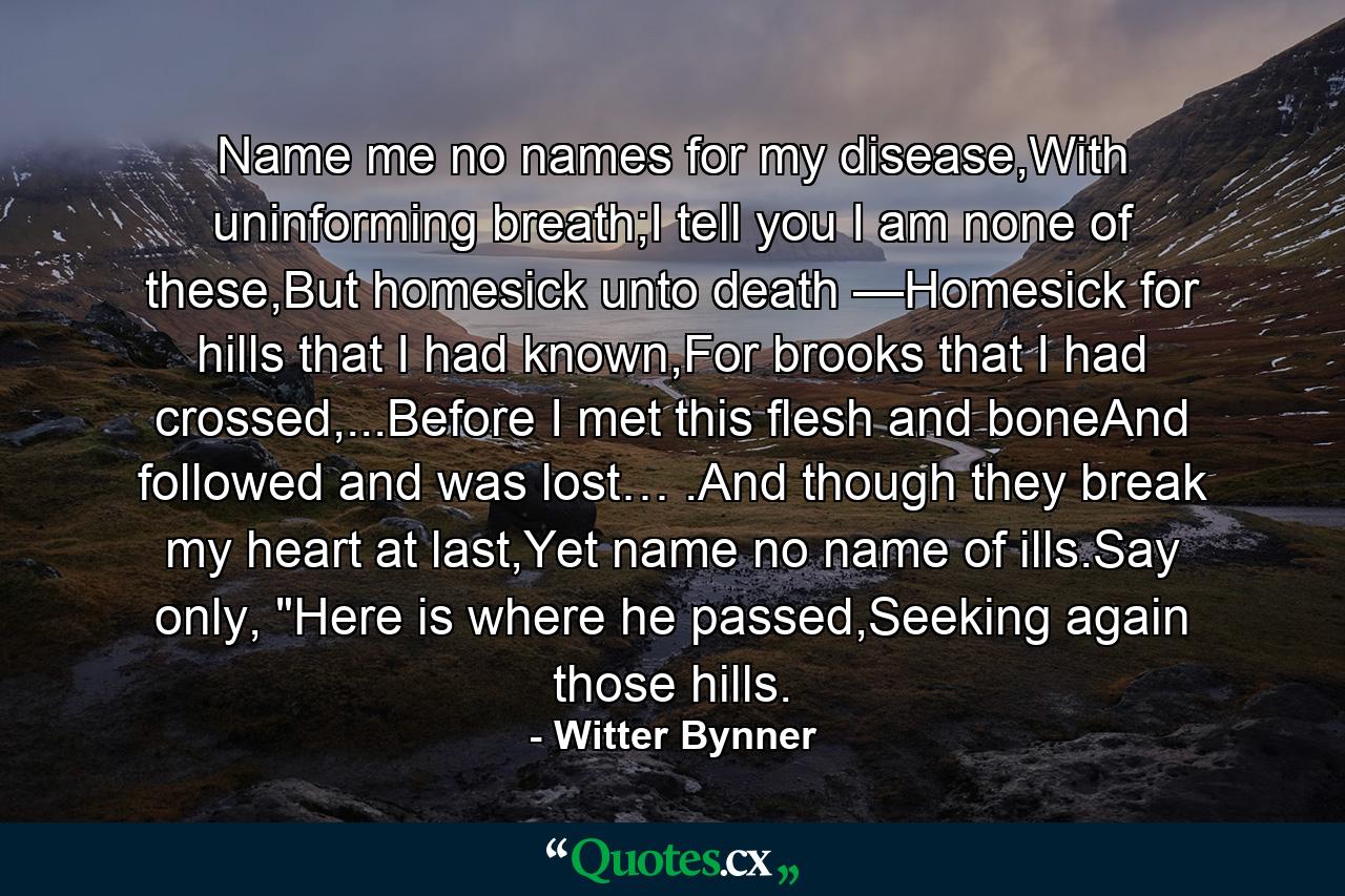 Name me no names for my disease,With uninforming breath;I tell you I am none of these,But homesick unto death —Homesick for hills that I had known,For brooks that I had crossed,...Before I met this flesh and boneAnd followed and was lost… .And though they break my heart at last,Yet name no name of ills.Say only, 