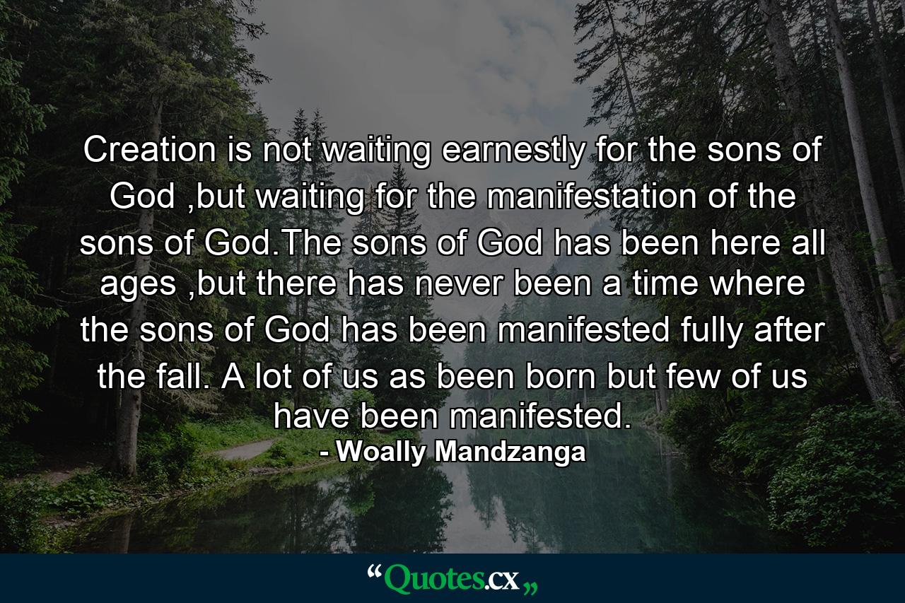 Creation is not waiting earnestly for the sons of God ,but waiting for the manifestation of the sons of God.The sons of God has been here all ages ,but there has never been a time where the sons of God has been manifested fully after the fall. A lot of us as been born but few of us have been manifested. - Quote by Woally Mandzanga