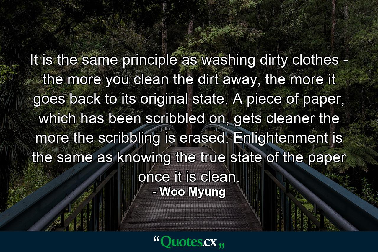 It is the same principle as washing dirty clothes - the more you clean the dirt away, the more it goes back to its original state. A piece of paper, which has been scribbled on, gets cleaner the more the scribbling is erased. Enlightenment is the same as knowing the true state of the paper once it is clean. - Quote by Woo Myung