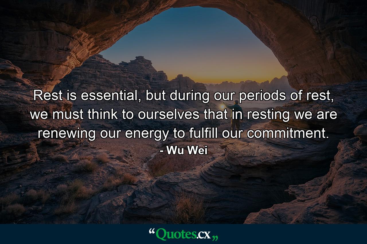 Rest is essential, but during our periods of rest, we must think to ourselves that in resting we are renewing our energy to fulfill our commitment. - Quote by Wu Wei