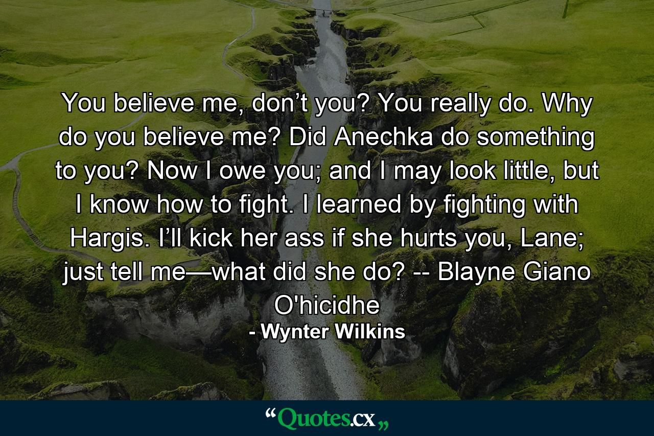 You believe me, don’t you? You really do. Why do you believe me? Did Anechka do something to you? Now I owe you; and I may look little, but I know how to fight. I learned by fighting with Hargis. I’ll kick her ass if she hurts you, Lane; just tell me—what did she do? -- Blayne Giano O'hicidhe - Quote by Wynter Wilkins