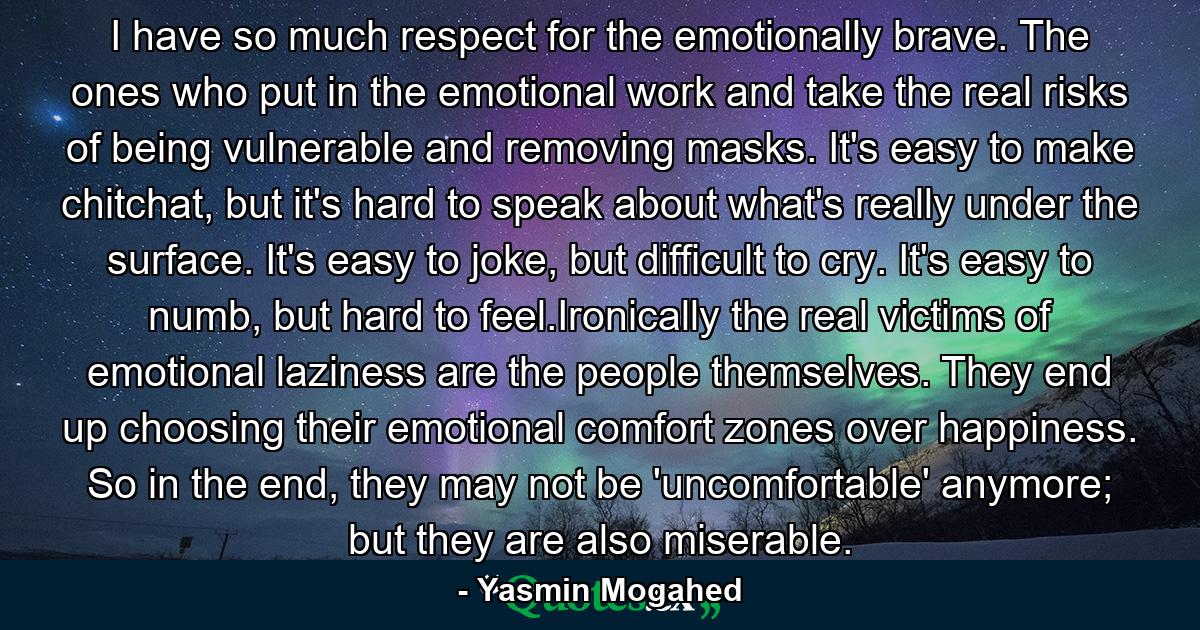 I have so much respect for the emotionally brave. The ones who put in the emotional work and take the real risks of being vulnerable and removing masks. It's easy to make chitchat, but it's hard to speak about what's really under the surface. It's easy to joke, but difficult to cry. It's easy to numb, but hard to feel.Ironically the real victims of emotional laziness are the people themselves. They end up choosing their emotional comfort zones over happiness. So in the end, they may not be 'uncomfortable' anymore; but they are also miserable. - Quote by Yasmin Mogahed