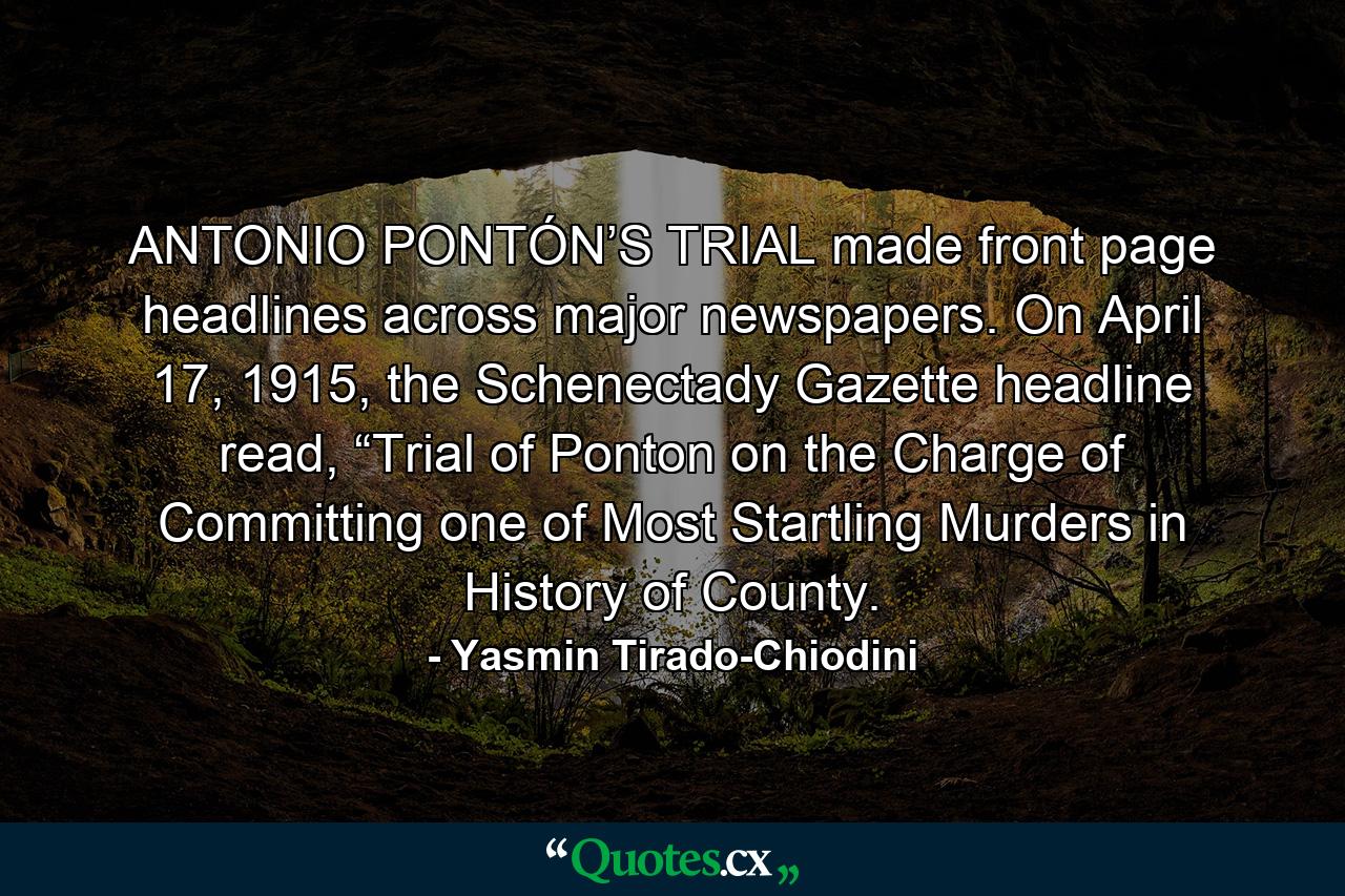 ANTONIO PONTÓN’S TRIAL made front page headlines across major newspapers. On April 17, 1915, the Schenectady Gazette headline read, “Trial of Ponton on the Charge of Committing one of Most Startling Murders in History of County. - Quote by Yasmin Tirado-Chiodini