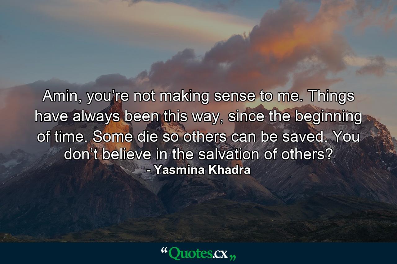 Amin, you’re not making sense to me. Things have always been this way, since the beginning of time. Some die so others can be saved. You don’t believe in the salvation of others? - Quote by Yasmina Khadra