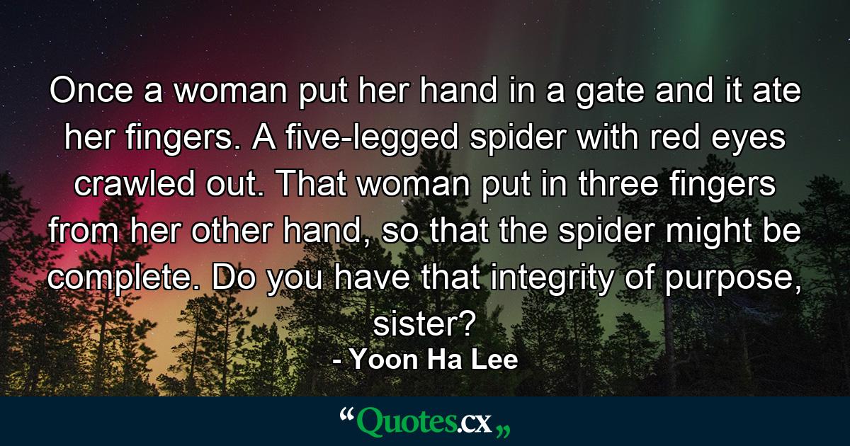 Once a woman put her hand in a gate and it ate her fingers. A five-legged spider with red eyes crawled out. That woman put in three fingers from her other hand, so that the spider might be complete. Do you have that integrity of purpose, sister? - Quote by Yoon Ha Lee