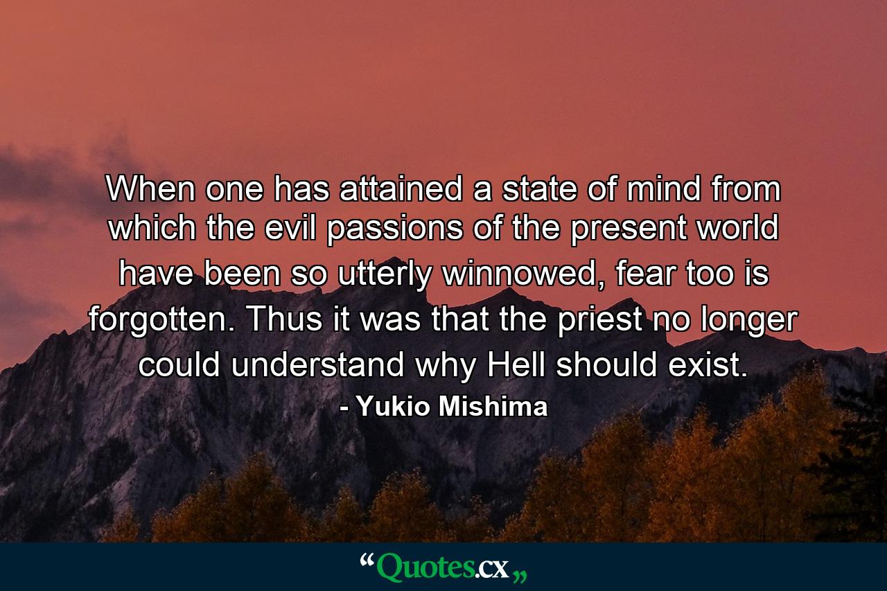 When one has attained a state of mind from which the evil passions of the present world have been so utterly winnowed, fear too is forgotten. Thus it was that the priest no longer could understand why Hell should exist. - Quote by Yukio Mishima