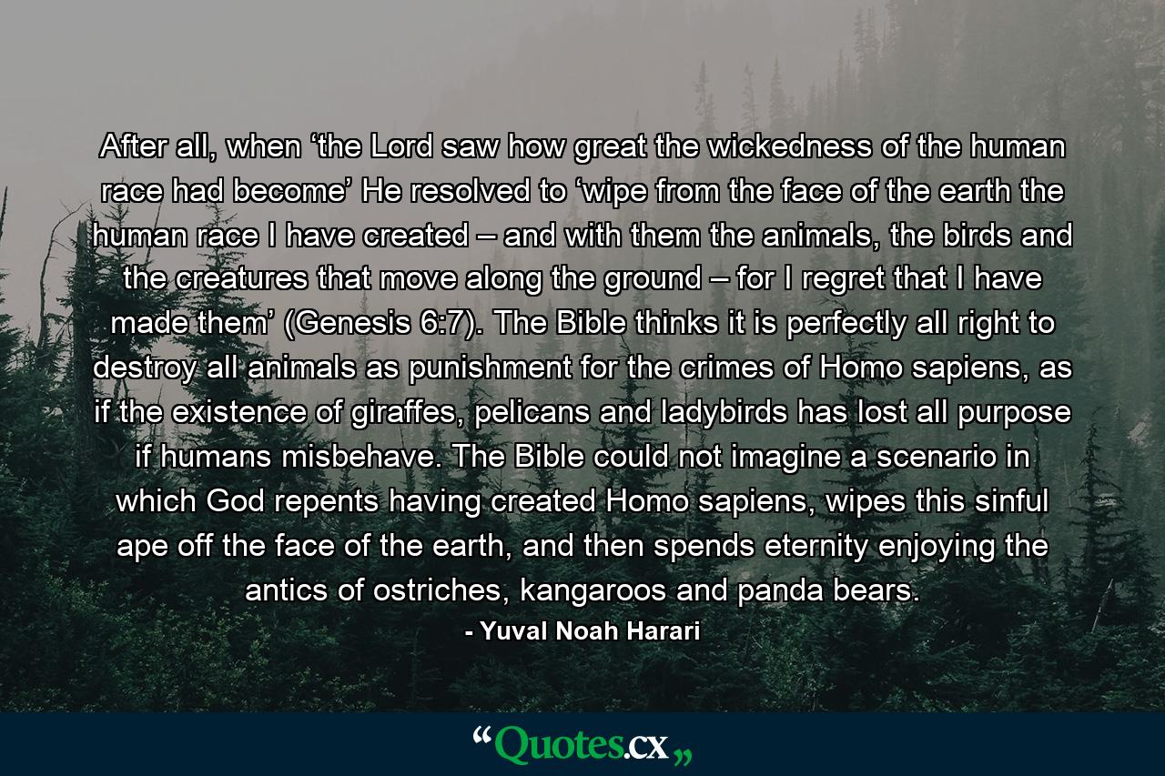 After all, when ‘the Lord saw how great the wickedness of the human race had become’ He resolved to ‘wipe from the face of the earth the human race I have created – and with them the animals, the birds and the creatures that move along the ground – for I regret that I have made them’ (Genesis 6:7). The Bible thinks it is perfectly all right to destroy all animals as punishment for the crimes of Homo sapiens, as if the existence of giraffes, pelicans and ladybirds has lost all purpose if humans misbehave. The Bible could not imagine a scenario in which God repents having created Homo sapiens, wipes this sinful ape off the face of the earth, and then spends eternity enjoying the antics of ostriches, kangaroos and panda bears. - Quote by Yuval Noah Harari