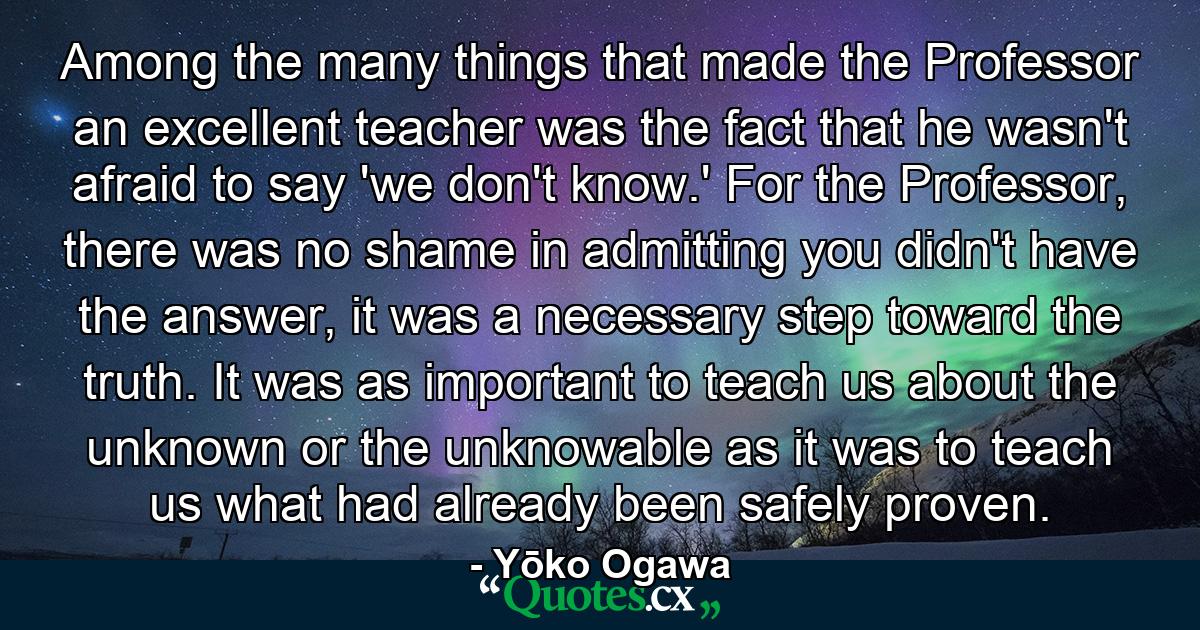 Among the many things that made the Professor an excellent teacher was the fact that he wasn't afraid to say 'we don't know.' For the Professor, there was no shame in admitting you didn't have the answer, it was a necessary step toward the truth. It was as important to teach us about the unknown or the unknowable as it was to teach us what had already been safely proven. - Quote by Yōko Ogawa