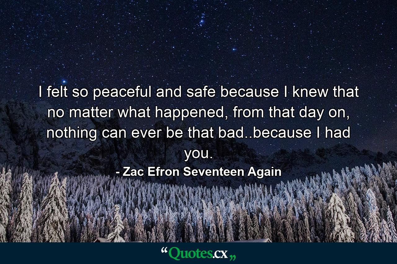 I felt so peaceful and safe because I knew that no matter what happened, from that day on, nothing can ever be that bad..because I had you. - Quote by Zac Efron Seventeen Again