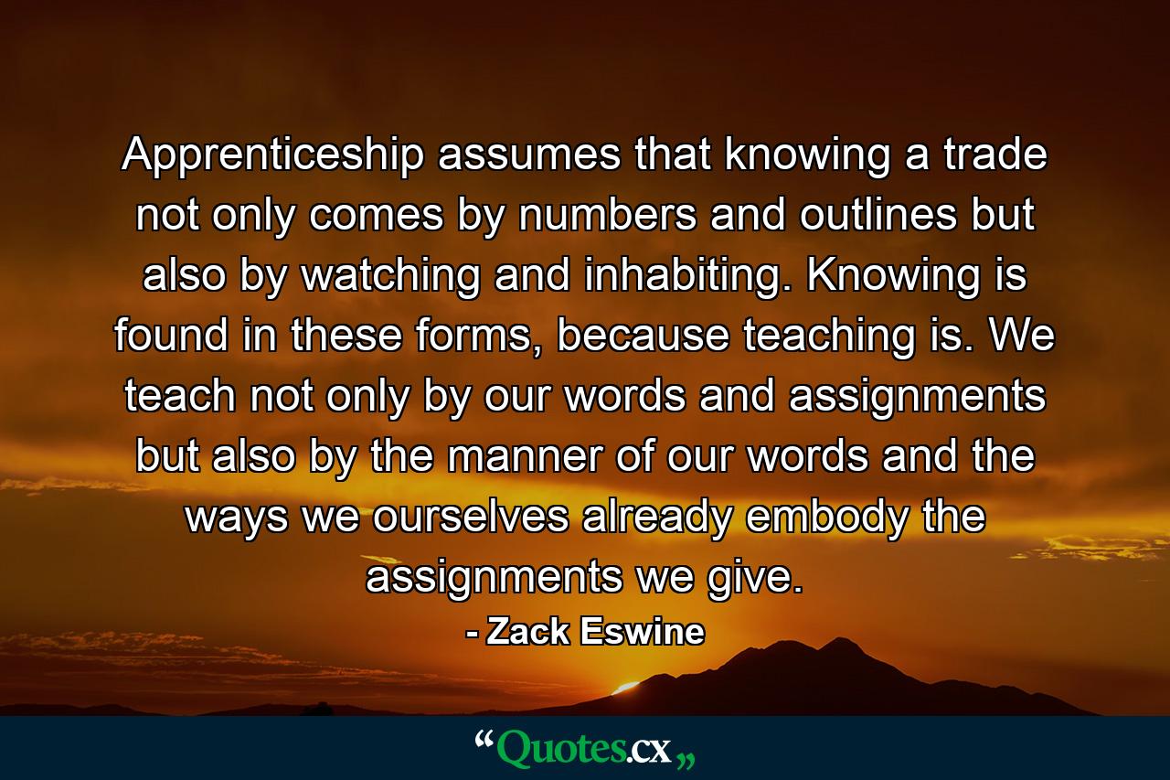 Apprenticeship assumes that knowing a trade not only comes by numbers and outlines but also by watching and inhabiting. Knowing is found in these forms, because teaching is. We teach not only by our words and assignments but also by the manner of our words and the ways we ourselves already embody the assignments we give. - Quote by Zack Eswine